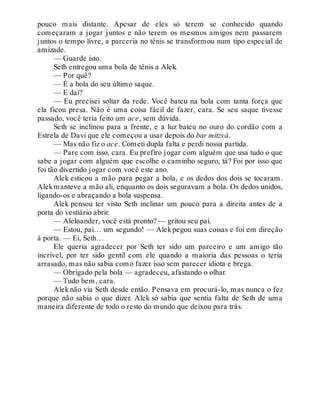 pouco mais distante. Apesar de eles só terem se conhecido quando
começaram a jogar juntos e não terem os mesmos amigos nem passarem
juntos o tempo livre, a parceria no tênis se transformou num tipo especial de
amizade.
— Guarde isto.
Seth entregou uma bola de tênis a Alek.
— Por quê?
— É a bola do seu último saque.
— E daí?
— Eu precisei soltar da rede. Você bateu na bola com tanta força que
ela ficou presa. Não é uma coisa fácil de fazer, cara. Se seu saque tivesse
passado, você teria feito um ace, sem dúvida.
Seth se inclinou para a frente, e a luz bateu no ouro do cordão com a
Estrela de Davi que ele começou a usar depois do bar mitzvá.
— Mas não fiz o ace. Cometi dupla falta e perdi nossa partida.
— Pare com isso, cara. Eu prefiro jogar com alguém que usa tudo o que
sabe a jogar com alguém que escolhe o caminho seguro, tá? Foi por isso que
foi tão divertido jogar com você este ano.
Alek esticou a mão para pegar a bola, e os dedos dos dois se tocaram.
Alekmanteve a mão ali, enquanto os dois seguravam a bola. Os dedos unidos,
ligando-os e abraçando a bola suspensa.
Alek pensou ter visto Seth inclinar um pouco para a direita antes de a
porta do vestiário abrir.
— Aleksander, você está pronto? — gritou seu pai.
— Estou, pai… um segundo! — Alekpegou suas coisas e foi em direção
à porta. — Ei, Seth…
Ele queria agradecer por Seth ter sido um parceiro e um amigo tão
incrível, por ter sido gentil com ele quando a maioria das pessoas o teria
arrasado, mas não sabia como fazer isso sem parecer idiota e brega.
— Obrigado pela bola — agradeceu, afastando o olhar.
— Tudo bem, cara.
Alek não via Seth desde então. Pensava em procurá-lo, mas nunca o fez
porque não sabia o que dizer. Alek só sabia que sentia falta de Seth de uma
maneira diferente de todo o resto do mundo que deixou para trás.
 