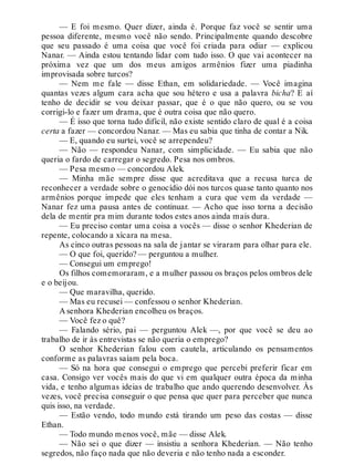 — E foi mesmo. Quer dizer, ainda é. Porque faz você se sentir uma
pessoa diferente, mesmo você não sendo. Principalmente quando descobre
que seu passado é uma coisa que você foi criada para odiar — explicou
Nanar. — Ainda estou tentando lidar com tudo isso. O que vai acontecer na
próxima vez que um dos meus amigos armênios fizer uma piadinha
improvisada sobre turcos?
— Nem me fale — disse Ethan, em solidariedade. — Você imagina
quantas vezes algum cara acha que sou hétero e usa a palavra bicha? E aí
tenho de decidir se vou deixar passar, que é o que não quero, ou se vou
corrigi-lo e fazer um drama, que é outra coisa que não quero.
— É isso que torna tudo difícil, não existe sentido claro de qual é a coisa
certa a fazer — concordou Nanar. — Mas eu sabia que tinha de contar a Nik.
— E, quando eu surtei, você se arrependeu?
— Não — respondeu Nanar, com simplicidade. — Eu sabia que não
queria o fardo de carregar o segredo. Pesa nos ombros.
— Pesa mesmo — concordou Alek.
— Minha mãe sempre disse que acreditava que a recusa turca de
reconhecer a verdade sobre o genocídio dói nos turcos quase tanto quanto nos
armênios porque impede que eles tenham a cura que vem da verdade —
Nanar fez uma pausa antes de continuar. — Acho que isso torna a decisão
dela de mentir pra mim durante todos estes anos ainda mais dura.
— Eu preciso contar uma coisa a vocês — disse o senhor Khederian de
repente, colocando a xícara na mesa.
As cinco outras pessoas na sala de jantar se viraram para olhar para ele.
— O que foi, querido? — perguntou a mulher.
— Consegui um emprego!
Os filhos comemoraram, e a mulher passou os braços pelos ombros dele
e o beijou.
— Que maravilha, querido.
— Mas eu recusei — confessou o senhor Khederian.
A senhora Khederian encolheu os braços.
— Você fez o quê?
— Falando sério, pai — perguntou Alek —, por que você se deu ao
trabalho de ir às entrevistas se não queria o emprego?
O senhor Khederian falou com cautela, articulando os pensamentos
conforme as palavras saíam pela boca.
— Só na hora que consegui o emprego que percebi preferir ficar em
casa. Consigo ver vocês mais do que vi em qualquer outra época da minha
vida, e tenho algumas ideias de trabalho que ando querendo desenvolver. Às
vezes, você precisa conseguir o que pensa que quer para perceber que nunca
quis isso, na verdade.
— Estão vendo, todo mundo está tirando um peso das costas — disse
Ethan.
— Todo mundo menos você, mãe — disse Alek.
— Não sei o que dizer — insistiu a senhora Khederian. — Não tenho
segredos, não faço nada que não deveria e não tenho nada a esconder.
 