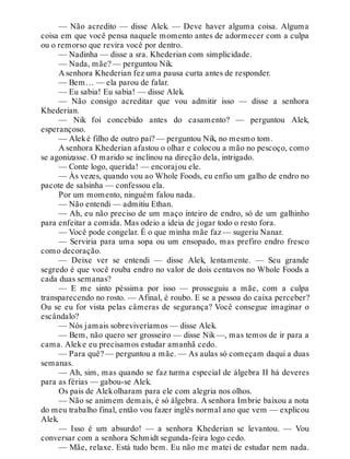 — Não acredito — disse Alek. — Deve haver alguma coisa. Alguma
coisa em que você pensa naquele momento antes de adormecer com a culpa
ou o remorso que revira você por dentro.
— Nadinha — disse a sra. Khederian com simplicidade.
— Nada, mãe? — perguntou Nik.
A senhora Khederian fez uma pausa curta antes de responder.
— Bem… — ela parou de falar.
— Eu sabia! Eu sabia! — disse Alek.
— Não consigo acreditar que vou admitir isso — disse a senhora
Khederian.
— Nik foi concebido antes do casamento? — perguntou Alek,
esperançoso.
— Aleké filho de outro pai? — perguntou Nik, no mesmo tom.
A senhora Khederian afastou o olhar e colocou a mão no pescoço, como
se agonizasse. O marido se inclinou na direção dela, intrigado.
— Conte logo, querida! — encorajou ele.
— Às vezes, quando vou ao Whole Foods, eu enfio um galho de endro no
pacote de salsinha — confessou ela.
Por um momento, ninguém falou nada.
— Não entendi — admitiu Ethan.
— Ah, eu não preciso de um maço inteiro de endro, só de um galhinho
para enfeitar a comida. Mas odeio a ideia de jogar todo o resto fora.
— Você pode congelar. É o que minha mãe faz — sugeriu Nanar.
— Serviria para uma sopa ou um ensopado, mas prefiro endro fresco
como decoração.
— Deixe ver se entendi — disse Alek, lentamente. — Seu grande
segredo é que você rouba endro no valor de dois centavos no Whole Foods a
cada duas semanas?
— E me sinto péssima por isso — prosseguiu a mãe, com a culpa
transparecendo no rosto. — Afinal, é roubo. E se a pessoa do caixa perceber?
Ou se eu for vista pelas câmeras de segurança? Você consegue imaginar o
escândalo?
— Nós jamais sobreviveríamos — disse Alek.
— Bem, não quero ser grosseiro — disse Nik —, mas temos de ir para a
cama. Aleke eu precisamos estudar amanhã cedo.
— Para quê? — perguntou a mãe. — As aulas só começam daqui a duas
semanas.
— Ah, sim, mas quando se faz turma especial de álgebra II há deveres
para as férias — gabou-se Alek.
Os pais de Alekolharam para ele com alegria nos olhos.
— Não se animem demais, é só álgebra. A senhora Imbrie baixou a nota
do meu trabalho final, então vou fazer inglês normal ano que vem — explicou
Alek.
— Isso é um absurdo! — a senhora Khederian se levantou. — Vou
conversar com a senhora Schmidt segunda-feira logo cedo.
— Mãe, relaxe. Está tudo bem. Eu não me matei de estudar nem nada.
 