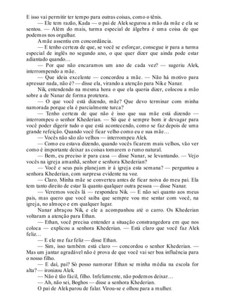 E isso vai permitir ter tempo para outras coisas, como o tênis.
— Ele tem razão, Kada — o pai de Aleksegurou a mão da mãe e ela se
sentou. — Além do mais, turma especial de álgebra é uma coisa de que
podemos nos orgulhar.
A mãe assentiu em concordância.
— E tenho certeza de que, se você se esforçar, consegue ir para a turma
especial de inglês no segundo ano, o que quer dizer que ainda pode estar
adiantado quando…
— Por que não encaramos um ano de cada vez? — sugeriu Alek,
interrompendo a mãe.
— Que ideia excelente — concordou a mãe. — Não há motivo para
apressar nada, não é? — disse ela, virando a atenção para Nike Nanar.
Nik, entendendo na mesma hora o que ela queria dizer, colocou a mão
sobre a de Nanar de forma protetora.
— O que você está dizendo, mãe? Que devo terminar com minha
namorada porque ela é parcialmente turca?
— Tenho certeza de que não é isso que sua mãe está dizendo —
interrompeu o senhor Khederian. — Só que é sempre bom ir devagar para
você poder digerir tudo o que está acontecendo, como se faz depois de uma
grande refeição. Quando você ficar velho como eu e sua mãe…
— Vocês não são tão velhos — interrompeu Alek.
— Como eu estava dizendo, quando vocês ficarem mais velhos, vão ver
como é importante deixar as coisas tomarem o rumo natural.
— Bem, eu preciso ir para casa — disse Nanar, se levantando. — Vejo
vocês na igreja amanhã, senhor e senhora Khederian?
— Você e seus pais planejam ir à igreja esta semana? — perguntou a
senhora Khederian, com surpresa evidente na voz.
— Claro. Minha mãe se converteu antes de ficar noiva do meu pai. Ela
tem tanto direito de estar lá quanto qualquer outra pessoa — disse Nanar.
— Veremos vocês lá — respondeu Nik. — E não sei quanto aos meus
pais, mas quero que você saiba que sempre vou me sentar com você, na
igreja, no almoço e em qualquer lugar.
Nanar abraçou Nik, e ele a acompanhou até o carro. Os Khederian
voltaram a atenção para Ethan.
— Ethan, você precisa entender a situação constrangedora em que nos
coloca — explicou a senhora Khederian. — Está claro que você faz Alek
feliz…
— E ele me faz feliz — disse Ethan.
— Sim, isso também está claro — concordou o senhor Khederian. —
Mas um jantar agradável não é prova de que você vai ser boa influência para
o nosso filho.
— E daí, pai? Só posso namorar Ethan se minha média na escola for
alta? — ironizou Alek.
— Não é tão fácil, filho. Infelizmente, não podemos deixar…
— Ah, não sei, Boghos — disse a senhora Khederian.
O pai de Alekparou de falar. Virou-se e olhou para a mulher.
 