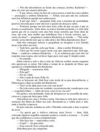 — Nós não discordamos na frente das crianças, lembra, Kadarine? —
disse ele com um sussurro delicado.
— É que, talvez, esteja na hora de começarmos a tratá-los como adultos
— prosseguiu a senhora Khederian. — Afinal, seus pais não me acharam
uma boa influência quando nos conhecemos.
— E por quê, mãe? — perguntou Alek, com o máximo de neutralidade
possível, torcendo para o tom não trair o quanto ele desejava saber.
— Primeiro, porque sou três anos mais velha do que seu pai, o que os
deixou escandalizados. Além disso, eu estava fazendo mestrado, e a mãe dele
queria que ele se casasse com uma boa moça armênia que fosse dona de
casa, não com uma mulher que trabalhasse fora e tivesse carreira, que…
como ela disse? — perguntou a senhora Khederian ao marido. — “Não sabia
enrolar sarma direito nem que as vidas dela e dos filhos dependessem disso.”
Alek não conseguiu sufocar a gargalhada ao imaginar a avó falando
desse jeito sobre sua mãe.
— Tudo bem, querida, acho que basta — disse o senhor Khederian.
— Claro que há certas regras nesta casa que esperamos que Alek siga,
Ethan — explicou a senhora Khederian. — E, se acharmos que você não vai
respeitar essas regras, não vai haver lugar para você aqui. É simples assim.
— Eu entendo.
Ethan esticou a mão e deu à mãe de Alek seu melhor sorriso enquanto
eles apertavam as mãos. Nik voltou a tempo de se despedir de Ethan, que
agradeceu a hospitalidade dos Khederian.
— Obrigado — murmurou Alek.
— Pelo quê?
— Por ter vindo.
— Não é nada de mais, Polly-O.
Eles se beijaram até Alek ficar com medo de os pais desconfiarem, e
Ethan pegou o skate no jardim dos Khederian.
— Você vai de skate para casa com este terno?
— Do jeito como estou me sentindo, vou praticamente voando para casa
— respondeu Ethan. — Além do mais, você já me viu cair?
Ele partiu e saiu deslizando. Antes de desaparecer na escuridão da noite,
virou-se e jogou um beijo para Alek.
Alek entrou em casa e fechou a porta. Encostou-se nela para apreciar a
sensação dos lábios de Ethan nos seus. Recompôs-se e voltou para a sala,
onde a família o esperava.
Os pais estavam sentados no sofá e Nik tinha começado a tirar os pratos
da mesa.
— Eu queria que o baklava estivesse mais fresco — disse Alek,
comendo algumas migalhas enquanto ajudava o irmão a arrumar. — E acho
que não cozinhamos o sarma completamente.
— Não faça isso — repreendeu a mãe.
— O quê? — ele quis saber.
— Essa coisa de ficar criticando tudo.
Alekolhou para ela, estupefato.
 