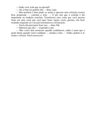 — Onde você acha que eu aprendi?
— Ah, é bom ter padrão alto — disse o pai.
— Mas também é bom poder se sentar e apreciar uma refeição caseira
bem preparada — concluiu a mãe. — É por isso que a comida é tão
importante na tradição armênia. Transforma uma coisa que você precisa
fazer em uma coisa que você quer fazer. Agora vocês, garotos, vão ficar
sentados enquanto eu e seu pai terminamos a arrumação.
— Vocês não precisam fazer isso — disse Nik.
— Sabemos que não — respondeu o pai.
— Mas vocês dois arrumam quando cozinhamos, então é justo que a
gente limpe quando vocês cozinham — insistiu a mãe. — Então, podem ir se
sentar e relaxar. Vocês merecem!
 