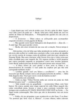 Epílogo
— Logo depois que você saiu da minha casa, fui até a pista de skate. Agora
você sabe como ele pode ser — Becky falou para Alek, dando um soco no
ombro de Ethan de brincadeira. — Principalmente quando ele está com os
desprezíveis.
— É desistentes — Ethan estava se esforçando para acompanhar
enquanto arrastava a mala gigante de Becky.
— Mas quando vocês fazem babaquices são desprezíveis — disse ela. —
E ande logo. Não quero perder o trem.
— Becky, são cinco minutos da sua casa até a estação. Temos tempo à
beça.
Alek ajeitou a tira da bolsa que tinha pendurado no ombro, pensando se
não teria sido melhor ter vestido uma camiseta velha e sem graça de algodão
em vez da camisa de mangas curtas de poliéster azul-clara que comprou na
Housing Works. Mas uma camiseta velha ficaria feia com a calça jeans que
tinha escolhido para usar naquele dia. Ele segurou melhor a mala pequena
que estava puxando enquanto se perguntava como uma menina pequena
como Becky poderia precisar de tanta coisa para passar uma semana fora.
— A única forma de você perder o trem seria se Ethan e eu
desmaiássemos de exaustão. E você pode me explicar por que não está
carregando nenhuma mala?
— Lembra quando você era hétero e cavalheiro? — uma tira do
macacão que Becky sempre usava caiu preguiçosamente do ombro. — Sinto
falta daqueles dias. Você quer ouvir o resto da história ou não?
Alekassentiu com ansiedade.
— Então eu digo: “Ethan Novick, tenho um convite de jantar de Alek
Khederian para você” — continuou Becky.
— Todo mundo caiu na gargalhada — acrescentou Ethan, com bom
humor. Ele estava usando uma roupa especial do estilo Ethan naquele dia:
calça camuflada preta, branca e cinza e uma camiseta vermelha sem
mangas com as palavras EU FAÇO, MAS NÃO COM VOCÊ na frente. — Eu
fiquei muito constrangido. Mas claro que não ia demonstrar isso aos meus
amigos.
— Então, ele me perguntou o que aconteceria se não fosse. E eu disse:
“Eu prometi que faria você ir, Romeu”. A essas alturas, todos estavam
 