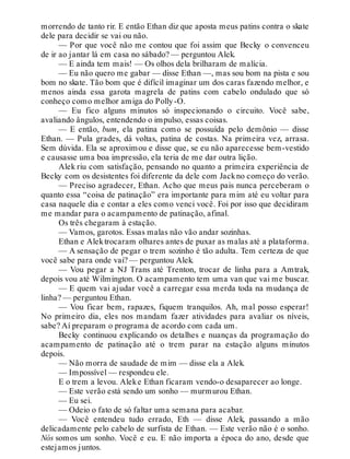 morrendo de tanto rir. E então Ethan diz que aposta meus patins contra o skate
dele para decidir se vai ou não.
— Por que você não me contou que foi assim que Becky o convenceu
de ir ao jantar lá em casa no sábado? — perguntou Alek.
— E ainda tem mais! — Os olhos dela brilharam de malícia.
— Eu não quero me gabar — disse Ethan —, mas sou bom na pista e sou
bom no skate. Tão bom que é difícil imaginar um dos caras fazendo melhor, e
menos ainda essa garota magrela de patins com cabelo ondulado que só
conheço como melhor amiga do Polly-O.
— Eu fico alguns minutos só inspecionando o circuito. Você sabe,
avaliando ângulos, entendendo o impulso, essas coisas.
— E então, bum, ela patina como se possuída pelo demônio — disse
Ethan. — Pula grades, dá voltas, patina de costas. Na primeira vez, arrasa.
Sem dúvida. Ela se aproximou e disse que, se eu não aparecesse bem-vestido
e causasse uma boa impressão, ela teria de me dar outra lição.
Alek riu com satisfação, pensando no quanto a primeira experiência de
Becky com os desistentes foi diferente da dele com Jackno começo do verão.
— Preciso agradecer, Ethan. Acho que meus pais nunca perceberam o
quanto essa “coisa de patinação” era importante para mim até eu voltar para
casa naquele dia e contar a eles como venci você. Foi por isso que decidiram
me mandar para o acampamento de patinação, afinal.
Os três chegaram à estação.
— Vamos, garotos. Essas malas não vão andar sozinhas.
Ethan e Alektrocaram olhares antes de puxar as malas até a plataforma.
— A sensação de pegar o trem sozinho é tão adulta. Tem certeza de que
você sabe para onde vai? — perguntou Alek.
— Vou pegar a NJ Trans até Trenton, trocar de linha para a Amtrak,
depois vou até Wilmington. O acampamento tem uma van que vai me buscar.
— E quem vai ajudar você a carregar essa merda toda na mudança de
linha? — perguntou Ethan.
— Vou ficar bem, rapazes, fiquem tranquilos. Ah, mal posso esperar!
No primeiro dia, eles nos mandam fazer atividades para avaliar os níveis,
sabe? Aí preparam o programa de acordo com cada um.
Becky continuou explicando os detalhes e nuanças da programação do
acampamento de patinação até o trem parar na estação alguns minutos
depois.
— Não morra de saudade de mim — disse ela a Alek.
— Impossível — respondeu ele.
E o trem a levou. Aleke Ethan ficaram vendo-o desaparecer ao longe.
— Este verão está sendo um sonho — murmurou Ethan.
— Eu sei.
— Odeio o fato de só faltar uma semana para acabar.
— Você entendeu tudo errado, Eth — disse Alek, passando a mão
delicadamente pelo cabelo de surfista de Ethan. — Este verão não é o sonho.
Nós somos um sonho. Você e eu. E não importa a época do ano, desde que
estejamos juntos.
 