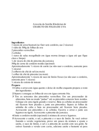 A receita da família Khederian de
CHARUTO DE FOLHA DE UVA
Ingredientes
1 xícara de arroz basmati (se fizer sem cordeiro, use 2 xícaras)
1 vidro de 500g de folhas de uva
2 pimentões vermelhos
2 cebolas
1 ramo de salsa mergulhado em água morna (troque a água até que fique
clara e limpa)
¼ de xícara de chá de pimenta-da-jamaica
500g de carne de cordeiro moída (opcional)
Aproximadamente ¼ xícara de azeite (se não usar o cordeiro, aumente para
½ xícara)
2 colheres de chá de sal (ou mais)
1 colher de chá de pimenta (ou mais)
Aproximadamente ¼ xícara de suco de limão fresco (se não usar o cordeiro,
aumente para ½ xícara)
½ xícara de extrato de tomate
Preparo
1 Cubra o arroz com água quente e deixe de molho enquanto prepara o resto
dos ingredientes.
2 Separe e enxague as folhas de uva em água corrente fria.
3 Tire as sementes dos pimentões vermelhos. Em um processador de
alimentos, bata no modo “pulsar” até os pimentões estarem bem moídos.
Coloque em uma tigela grande e reserve. Bata as cebolas no processador
até ficarem bem picadas e junte aos pimentões. Separe as folhas de
salsinha do cabo e bata no processador até ficarem bem picadas.
Acrescente aos pimentões e às cebolas. Escorra o arroz e junte aos
legumes na tigela. Acrescente a pimenta-da-jamaica.
4 Junte o cordeiro moído (opcional) à mistura de arroz e legumes.
5 Acrescente o azeite, o sal, a pimenta e o suco de limão. Se você estiver
fazendo a versão vegetariana, prove um pouco da mistura e ajuste o
azeite, o suco de limão, o sal e a pimenta de acordo com seu gosto. Se
estiver fazendo a versão com carne, adicione azeite o bastante só para
 