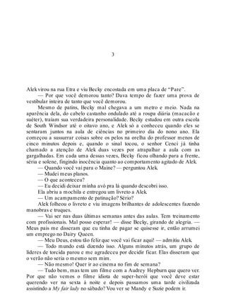 3
Alekvirou na rua Etra e viu Becky encostada em uma placa de “Pare”.
— Por que você demorou tanto? Dava tempo de fazer uma prova de
vestibular inteira de tanto que você demorou.
Mesmo de patins, Becky mal chegava a um metro e meio. Nada na
aparência dela, do cabelo castanho ondulado até a roupa diária (macacão e
suéter), traíam sua verdadeira personalidade. Becky estudou em outra escola
de South Windsor até o oitavo ano, e Alek só a conheceu quando eles se
sentaram juntos na aula de ciências no primeiro dia do nono ano. Ela
começou a sussurrar coisas sobre os pelos na orelha do professor menos de
cinco minutos depois e, quando o sinal tocou, o senhor Cenci já tinha
chamado a atenção de Alek duas vezes por atrapalhar a aula com as
gargalhadas. Em cada uma dessas vezes, Becky ficou olhando para a frente,
séria e solene, fingindo inocência quanto ao comportamento agitado de Alek.
— Quando você vai para o Maine? — perguntou Alek.
— Mudei meus planos.
— O que aconteceu?
— Eu decidi deixar minha avó pra lá quando descobri isso.
Ela abriu a mochila e entregou um livreto a Alek.
— Um acampamento de patinação? Sério?
Alek folheou o livreto e viu imagens brilhantes de adolescentes fazendo
manobras e truques.
— Vai ser nas duas últimas semanas antes das aulas. Tem treinamento
com profissionais. Mal posso esperar! — disse Becky, girando de alegria. —
Meus pais me disseram que eu tinha de pagar se quisesse ir, então arrumei
um emprego no Dairy Queen.
— Meu Deus, estou tão feliz que você vai ficar aqui! — admitiu Alek.
— Todo mundo está dizendo isso. Alguns minutos atrás, um grupo de
líderes de torcida parou e me agradeceu por decidir ficar. Elas disseram que
o verão não seria o mesmo sem mim.
— Não mesmo! Quer ir ao cinema no fim de semana?
— Tudo bem, mas tem um filme com a Audrey Hepburn que quero ver.
Por que não vemos o filme idiota de super-herói que você deve estar
querendo ver na sexta à noite e depois passamos uma tarde civilizada
assistindo a My fair lady no sábado? Vou ver se Mandy e Suzie podem ir.
 