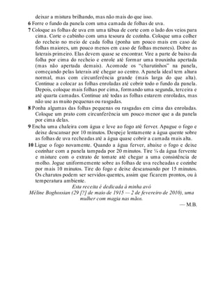 deixar a mistura brilhando, mas não mais do que isso.
6 Forre o fundo da panela com uma camada de folhas de uva.
7 Coloque as folhas de uva em uma tábua de corte com o lado dos veios para
cima. Corte o cabinho com uma tesoura de cozinha. Coloque uma colher
do recheio no meio de cada folha (ponha um pouco mais em caso de
folhas maiores, um pouco menos em caso de folhas menores). Dobre as
laterais primeiro. Elas devem quase se encontrar. Vire a parte de baixo da
folha por cima do recheio e enrole até formar uma trouxinha apertada
(mas não apertada demais). Acomode os “charutinhos” na panela,
começando pelas laterais até chegar ao centro. A panela ideal tem altura
normal, mas com circunferência grande (mais larga do que alta).
Continue a colocar as folhas enroladas até cobrir todo o fundo da panela.
Depois, coloque mais folhas por cima, formando uma segunda, terceira e
até quarta camadas. Continue até todas as folhas estarem enroladas, mas
não use as muito pequenas ou rasgadas.
8 Ponha algumas das folhas pequenas ou rasgadas em cima das enroladas.
Coloque um prato com circunferência um pouco menor que a da panela
por cima delas.
9 Encha uma chaleira com água e leve ao fogo até ferver. Apague o fogo e
deixe descansar por 10 minutos. Despeje lentamente a água quente sobre
as folhas de uva recheadas até a água quase cobrir a camada mais alta.
10 Ligue o fogo novamente. Quando a água ferver, abaixe o fogo e deixe
cozinhar com a panela tampada por 20 minutos. Tire ¼ da água fervente
e misture com o extrato de tomate até chegar a uma consistência de
molho. Jogue uniformemente sobre as folhas de uva recheadas e cozinhe
por mais 10 minutos. Tire do fogo e deixe descansando por 15 minutos.
Os charutos podem ser servidos quentes, assim que ficarem prontos, ou à
temperatura ambiente.
Esta receita é dedicada à minha avó
Mèline Boghossian (29 [?] de maio de 1915 — 2 de fevereiro de 2010), uma
mulher com magia nas mãos.
— M.B.
 