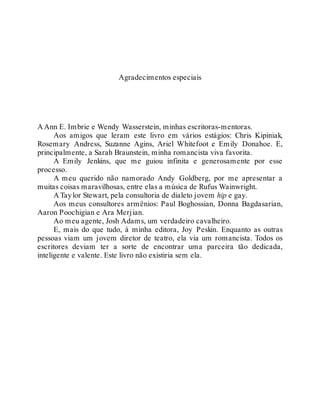 Agradecimentos especiais
A Ann E. Imbrie e Wendy Wasserstein, minhas escritoras-mentoras.
Aos amigos que leram este livro em vários estágios: Chris Kipiniak,
Rosemary Andress, Suzanne Agins, Ariel Whitefoot e Emily Donahoe. E,
principalmente, a Sarah Braunstein, minha romancista viva favorita.
A Emily Jenkins, que me guiou infinita e generosamente por esse
processo.
A meu querido não namorado Andy Goldberg, por me apresentar a
muitas coisas maravilhosas, entre elas a música de Rufus Wainwright.
A Taylor Stewart, pela consultoria de dialeto jovem hip e gay.
Aos meus consultores armênios: Paul Boghossian, Donna Bagdasarian,
Aaron Poochigian e Ara Merjian.
Ao meu agente, Josh Adams, um verdadeiro cavalheiro.
E, mais do que tudo, à minha editora, Joy Peskin. Enquanto as outras
pessoas viam um jovem diretor de teatro, ela via um romancista. Todos os
escritores deviam ter a sorte de encontrar uma parceira tão dedicada,
inteligente e valente. Este livro não existiria sem ela.
 