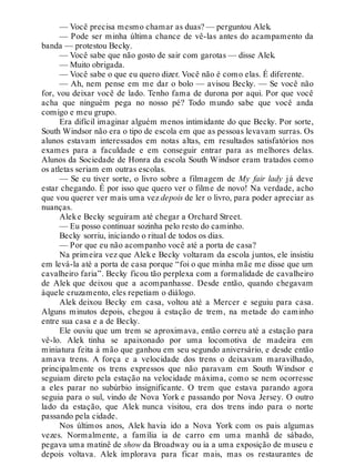 — Você precisa mesmo chamar as duas? — perguntou Alek.
— Pode ser minha última chance de vê-las antes do acampamento da
banda — protestou Becky.
— Você sabe que não gosto de sair com garotas — disse Alek.
— Muito obrigada.
— Você sabe o que eu quero dizer. Você não é como elas. É diferente.
— Ah, nem pense em me dar o bolo — avisou Becky. — Se você não
for, vou deixar você de lado. Tenho fama de durona por aqui. Por que você
acha que ninguém pega no nosso pé? Todo mundo sabe que você anda
comigo e meu grupo.
Era difícil imaginar alguém menos intimidante do que Becky. Por sorte,
South Windsor não era o tipo de escola em que as pessoas levavam surras. Os
alunos estavam interessados em notas altas, em resultados satisfatórios nos
exames para a faculdade e em conseguir entrar para as melhores delas.
Alunos da Sociedade de Honra da escola South Windsor eram tratados como
os atletas seriam em outras escolas.
— Se eu tiver sorte, o livro sobre a filmagem de My fair lady já deve
estar chegando. É por isso que quero ver o filme de novo! Na verdade, acho
que vou querer ver mais uma vez depois de ler o livro, para poder apreciar as
nuanças.
Aleke Becky seguiram até chegar a Orchard Street.
— Eu posso continuar sozinha pelo resto do caminho.
Becky sorriu, iniciando o ritual de todos os dias.
— Por que eu não acompanho você até a porta de casa?
Na primeira vez que Aleke Becky voltaram da escola juntos, ele insistiu
em levá-la até a porta de casa porque “foi o que minha mãe me disse que um
cavalheiro faria”. Becky ficou tão perplexa com a formalidade de cavalheiro
de Alek que deixou que a acompanhasse. Desde então, quando chegavam
àquele cruzamento, eles repetiam o diálogo.
Alek deixou Becky em casa, voltou até a Mercer e seguiu para casa.
Alguns minutos depois, chegou à estação de trem, na metade do caminho
entre sua casa e a de Becky.
Ele ouviu que um trem se aproximava, então correu até a estação para
vê-lo. Alek tinha se apaixonado por uma locomotiva de madeira em
miniatura feita à mão que ganhou em seu segundo aniversário, e desde então
amava trens. A força e a velocidade dos trens o deixavam maravilhado,
principalmente os trens expressos que não paravam em South Windsor e
seguiam direto pela estação na velocidade máxima, como se nem ocorresse
a eles parar no subúrbio insignificante. O trem que estava parando agora
seguia para o sul, vindo de Nova York e passando por Nova Jersey. O outro
lado da estação, que Alek nunca visitou, era dos trens indo para o norte
passando pela cidade.
Nos últimos anos, Alek havia ido a Nova York com os pais algumas
vezes. Normalmente, a família ia de carro em uma manhã de sábado,
pegava uma matinê de show da Broadway ou ia a uma exposição de museu e
depois voltava. Alek implorava para ficar mais, mas os restaurantes de
 