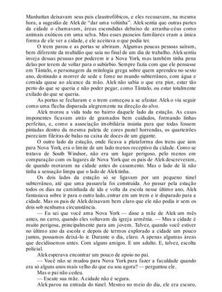 Manhattan deixavam seus pais claustrofóbicos, e eles recusavam, na mesma
hora, a sugestão de Alek de “dar uma voltinha”. Alek sentia que outras partes
da cidade o chamavam, áreas escondidas debaixo de arranha-céus como
animais exóticos em uma selva. Mas esses passeios familiares eram a única
forma de ele ver a cidade, e ele aceitava o que podia ter.
O trem parou e as portas se abriram. Algumas poucas pessoas saíram,
bem diferente da multidão que saía no final de um dia de trabalho. Aleksentiu
inveja dessas pessoas por poderem ir a Nova York, mas também tinha pena
delas por terem de voltar para o subúrbio. Sempre fazia com que ele pensasse
em Tântalo, o personagem da mitologia grega sobre quem aprendeu no sexto
ano, destinado a morrer de sede e fome no mundo subterrâneo, com água e
comida quase ao alcance da mão. Alek não sabia o que era pior, estar tão
perto do que se queria e não poder pegar, como Tântalo, ou estar totalmente
exilado do que se queria.
As portas se fecharam e o trem começou a se afastar. Alek o viu seguir
como uma flecha disparada alegremente na direção do alvo.
Alek morou a vida toda no bairro daquele lado da estação. As casas
imponentes ficavam atrás de gramados bem cuidados, formando linhas
perfeitas, e, como a associação imobiliária insistia para que todas fossem
pintadas dentro da mesma paleta de cores pastel horrendas, os quarteirões
pareciam fileiras de balas na caixa de doces de um gigante.
O outro lado da estação, onde ficava a plataforma dos trens que iam
para Nova York, era o limite de um lado menos receptivo da cidade. Como se
tratava de South Windsor, não era um lugar perigoso, pelo menos em
comparação com os lugares de Nova York que os pais de Alek descreveram,
de quando moraram na cidade antes do casamento. Mas o lado de lá não
tinha a sensação limpa que o lado de Alektinha.
Os dois lados da estação só se ligavam por um pequeno túnel
subterrâneo, até que uma passarela foi construída. Ao passar pela estação
todos os dias na caminhada de ida e volta da escola nesse último ano, Alek
fantasiava sobre ir para o outro lado, entrar em um trem e ir disparado para a
cidade. Mas os pais de Alek deixavam bem claro que ele não podia ir sem os
dois sob nenhuma circunstância.
— Eu sei que você ama Nova York — disse a mãe de Alek um mês
antes, no carro, quando eles voltavam da igreja armênia. — Mas a cidade é
muito perigosa, principalmente para um jovem. Talvez, quando você estiver
no último ano da escola e depois de termos explorado a cidade um pouco
juntos, possamos deixá-lo ir. Durante o dia, claro. A apenas algumas áreas
que decidíssemos antes. Com alguns amigos. E um adulto. E, talvez, escolta
policial.
Alekesperava encontrar um pouco de apoio no pai.
— Você não se mudou para Nova York para fazer a faculdade quando
era só alguns anos mais velho do que eu sou agora? — perguntou ele.
Mas o pai não cedeu.
— Escute sua mãe. A cidade não é segura.
Alek parou na entrada do túnel. Mesmo no meio do dia, ele era escuro,
 
