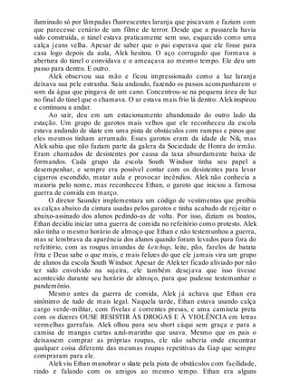 iluminado só por lâmpadas fluorescentes laranja que piscavam e faziam com
que parecesse cenário de um filme de terror. Desde que a passarela havia
sido construída, o túnel estava praticamente sem uso, esquecido como uma
calça jeans velha. Apesar de saber que o pai esperava que ele fosse para
casa logo depois da aula, Alek hesitou. O aço corrugado que formava a
abertura do túnel o convidava e o ameaçava ao mesmo tempo. Ele deu um
passo para dentro. E outro.
Alek observou sua mão e ficou impressionado como a luz laranja
deixava sua pele estranha. Saiu andando, fazendo os passos acompanharem o
som da água que pingava de um cano. Concentrou-se na pequena área de luz
no final do túnel que o chamava. O ar estava mais frio lá dentro. Alekinspirou
e continuou a andar.
Ao sair, deu em um estacionamento abandonado do outro lado da
estação. Um grupo de garotos mais velhos que ele reconheceu da escola
estava andando de skate em uma pista de obstáculos com rampas e pinos que
eles mesmos tinham arrumado. Esses garotos eram da idade de Nik, mas
Alek sabia que não faziam parte da galera da Sociedade de Honra do irmão.
Eram chamados de desistentes por causa da taxa absurdamente baixa de
formandos. Cada grupo da escola South Windsor tinha seu papel a
desempenhar, e sempre era possível contar com os desistentes para levar
cigarros escondido, matar aula e provocar incêndios. Alek não conhecia a
maioria pelo nome, mas reconheceu Ethan, o garoto que iniciou a famosa
guerra de comida em março.
O diretor Saunder implementara um código de vestimentas que proibia
as calças abaixo da cintura usadas pelos garotos e tinha acabado de rejeitar o
abaixo-assinado dos alunos pedindo-as de volta. Por isso, diziam os boatos,
Ethan decidiu iniciar uma guerra de comida no refeitório como protesto. Alek
não tinha o mesmo horário de almoço que Ethan e não testemunhou a guerra,
mas se lembrava da aparência dos alunos quando foram levados para fora do
refeitório, com as roupas imundas de ketchup, leite, pão, farelos de batata
frita e Deus sabe o que mais, e mais felizes do que ele jamais vira um grupo
de alunos da escola South Windsor. Apesar de Alekter ficado aliviado por não
ter sido envolvido na sujeira, ele também desejava que isso tivesse
acontecido durante seu horário de almoço, para que pudesse testemunhar o
pandemônio.
Mesmo antes da guerra de comida, Alek já achava que Ethan era
sinônimo de tudo de mais legal. Naquela tarde, Ethan estava usando calça
cargo verde-militar, com fivelas e correntes presas, e uma camiseta preta
com os dizeres OUSE RESISTIR ÀS DROGAS E À VIOLÊNCIA em letras
vermelhas garrafais. Alek olhou para seu short cáqui sem graça e para a
camisa de mangas curtas azul-marinho que usava. Mesmo que os pais o
deixassem comprar as próprias roupas, ele não saberia onde encontrar
qualquer coisa diferente das mesmas roupas repetitivas da Gap que sempre
compraram para ele.
Alekviu Ethan manobrar o skate pela pista de obstáculos com facilidade,
rindo e falando com os amigos ao mesmo tempo. Ethan era alguns
 