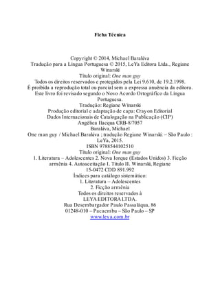 Ficha Técnica
Copyright © 2014, Michael Barakiva
Tradução para a Língua Portuguesa © 2015, LeYa Editora Ltda., Regiane
Winarski
Título original: One man guy
Todos os direitos reservados e protegidos pela Lei 9.610, de 19.2.1998.
É proibida a reprodução total ou parcial sem a expressa anuência da editora.
Este livro foi revisado segundo o Novo Acordo Ortográfico da Língua
Portuguesa.
Tradução: Regiane Winarski
Produção editorial e adaptação de capa: Crayon Editorial
Dados Internacionais de Catalogação na Publicação (CIP)
Angélica Ilacqua CRB-8/7057
Barakiva, Michael
One man guy / Michael Barakiva ; tradução Regiane Winarski. – São Paulo :
LeYa, 2015.
ISBN 9788544102510
Título original: One man guy
1. Literatura – Adolescentes 2. Nova Iorque (Estados Unidos) 3. Ficção
armênia 4. Autoaceitação I. Título II. Winarski, Regiane
15-0472 CDD 891.992
Índices para catálogo sistemático:
1. Literatura – Adolescentes
2. Ficção armênia
Todos os direitos reservados à
LEYA EDITORA LTDA.
Rua Desembargador Paulo Passaláqua, 86
01248-010 – Pacaembu – São Paulo – SP
www.leya.com.br
 