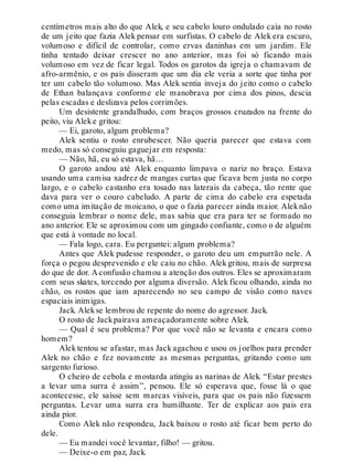 centímetros mais alto do que Alek, e seu cabelo louro ondulado caía no rosto
de um jeito que fazia Alek pensar em surfistas. O cabelo de Alek era escuro,
volumoso e difícil de controlar, como ervas daninhas em um jardim. Ele
tinha tentado deixar crescer no ano anterior, mas foi só ficando mais
volumoso em vez de ficar legal. Todos os garotos da igreja o chamavam de
afro-armênio, e os pais disseram que um dia ele veria a sorte que tinha por
ter um cabelo tão volumoso. Mas Alek sentia inveja do jeito como o cabelo
de Ethan balançava conforme ele manobrava por cima dos pinos, descia
pelas escadas e deslizava pelos corrimões.
Um desistente grandalhudo, com braços grossos cruzados na frente do
peito, viu Aleke gritou:
— Ei, garoto, algum problema?
Alek sentiu o rosto enrubescer. Não queria parecer que estava com
medo, mas só conseguiu gaguejar em resposta:
— Não, hã, eu só estava, hã…
O garoto andou até Alek enquanto limpava o nariz no braço. Estava
usando uma camisa xadrez de mangas curtas que ficava bem justa no corpo
largo, e o cabelo castanho era tosado nas laterais da cabeça, tão rente que
dava para ver o couro cabeludo. A parte de cima do cabelo era espetada
como uma imitação de moicano, o que o fazia parecer ainda maior. Aleknão
conseguia lembrar o nome dele, mas sabia que era para ter se formado no
ano anterior. Ele se aproximou com um gingado confiante, como o de alguém
que está à vontade no local.
— Fala logo, cara. Eu perguntei: algum problema?
Antes que Alek pudesse responder, o garoto deu um empurrão nele. A
força o pegou desprevenido e ele caiu no chão. Alek gritou, mais de surpresa
do que de dor. A confusão chamou a atenção dos outros. Eles se aproximaram
com seus skates, torcendo por alguma diversão. Alek ficou olhando, ainda no
chão, os rostos que iam aparecendo no seu campo de visão como naves
espaciais inimigas.
Jack. Alekse lembrou de repente do nome do agressor. Jack.
O rosto de Jackpairava ameaçadoramente sobre Alek.
— Qual é seu problema? Por que você não se levanta e encara como
homem?
Alek tentou se afastar, mas Jack agachou e usou os joelhos para prender
Alek no chão e fez novamente as mesmas perguntas, gritando como um
sargento furioso.
O cheiro de cebola e mostarda atingiu as narinas de Alek. “Estar prestes
a levar uma surra é assim”, pensou. Ele só esperava que, fosse lá o que
acontecesse, ele saísse sem marcas visíveis, para que os pais não fizessem
perguntas. Levar uma surra era humilhante. Ter de explicar aos pais era
ainda pior.
Como Alek não respondeu, Jack baixou o rosto até ficar bem perto do
dele.
— Eu mandei você levantar, filho! — gritou.
— Deixe-o em paz, Jack.
 