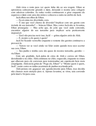 Alek virou o rosto para ver quem tinha ido ao seu resgate. Ethan se
aproximou calmamente girando o skate, deixando à mostra uma colagem
com adesivos coloridos. As rodas verdes continuaram a girar enquanto ele
segurava o skate com uma das mãos e colocava a outra no ombro de Jack.
Jackolhou nos olhos de Ethan.
— Eu só estou me divertindo, cara.
— É isso que você chama de diversão? Implicar com um garoto com
metade do seu tamanho? — brincou Ethan. Mas, como Jack não se levantou,
Ethan prosseguiu: — Mas acho que, do jeito que você anda comendo,
encontrar alguém do seu tamanho para implicar seria praticamente
impossível.
— Você não precisa ouvir isso, Jack! — gritou alguém atrás de Alek.
— É, mostre a ele quem é quem!
Jack foi ficando vermelho enquanto o restante dos garotos continuava a
provocá-lo.
— Vamos ver se você ainda vai falar assim quando meu soco acertar
sua cara, Ethan.
— Seu punho e minha cara são quase do mesmo tamanho, garotão —
riu Ethan.
Com um grunhido, Jack pulou de cima de Alek e correu até Ethan,
derrubando-o no chão. Alek continuou no chão, esquecido, enquanto os rostos
que olhavam para ele correram para testemunhar um espetáculo bem mais
empolgante. Alekouviu gritos de “Pega ele, Ethan!” e “Mostre quem é quem,
Jack”, assim como os ruídos ocasionais de punhos acertando pele.
Alek pensou em gaguejar um agradecimento para Ethan, mas decidiu
não chamar mais atenção para si. Apenas levantou, se virou, saiu correndo
pelo túnel e foi para casa.
 