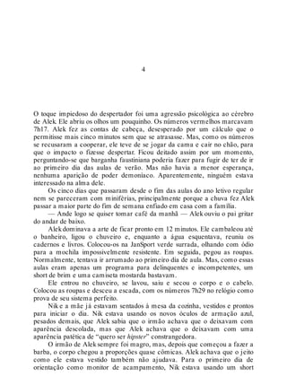 4
O toque impiedoso do despertador foi uma agressão psicológica ao cérebro
de Alek. Ele abriu os olhos um pouquinho. Os números vermelhos marcavam
7h17. Alek fez as contas de cabeça, desesperado por um cálculo que o
permitisse mais cinco minutos sem que se atrasasse. Mas, como os números
se recusaram a cooperar, ele teve de se jogar da cama e cair no chão, para
que o impacto o fizesse despertar. Ficou deitado assim por um momento,
perguntando-se que barganha faustiniana poderia fazer para fugir de ter de ir
ao primeiro dia das aulas de verão. Mas não havia a menor esperança,
nenhuma aparição de poder demoníaco. Aparentemente, ninguém estava
interessado na alma dele.
Os cinco dias que passaram desde o fim das aulas do ano letivo regular
nem se pareceram com miniférias, principalmente porque a chuva fez Alek
passar a maior parte do fim de semana enfiado em casa com a família.
— Ande logo se quiser tomar café da manhã — Alek ouviu o pai gritar
do andar de baixo.
Alekdominava a arte de ficar pronto em 12 minutos. Ele cambaleou até
o banheiro, ligou o chuveiro e, enquanto a água esquentava, reuniu os
cadernos e livros. Colocou-os na JanSport verde surrada, olhando com ódio
para a mochila impossivelmente resistente. Em seguida, pegou as roupas.
Normalmente, tentava ir arrumado ao primeiro dia de aula. Mas, como essas
aulas eram apenas um programa para delinquentes e incompetentes, um
short de brim e uma camiseta mostarda bastavam.
Ele entrou no chuveiro, se lavou, saiu e secou o corpo e o cabelo.
Colocou as roupas e desceu a escada, com os números 7h29 no relógio como
prova de seu sistema perfeito.
Nik e a mãe já estavam sentados à mesa da cozinha, vestidos e prontos
para iniciar o dia. Nik estava usando os novos óculos de armação azul,
pesados demais, que Alek sabia que o irmão achava que o deixavam com
aparência descolada, mas que Alek achava que o deixavam com uma
aparência patética de “quero ser hipster” constrangedora.
O irmão de Alek sempre foi magro, mas, depois que começou a fazer a
barba, o corpo chegou a proporções quase cômicas. Alek achava que o jeito
como ele estava vestido também não ajudava. Para o primeiro dia de
orientação como monitor de acampamento, Nik estava usando um short
 