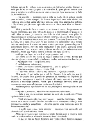 dobrado acima do joelho e uma camiseta com listras horizontais brancas e
azuis por baixo de uma jaqueta azul-marinho. E, para piorar, estava com
cinto e sapatos vermelhos, como se usar acessórios fosse compensar a falta
de personalidade.
— Oi, querido — cumprimentou a mãe de Alek. Ela já estava vestida
para trabalhar, como sempre, de forma impecável: uma saia abaixo dos
joelhos e um cardigã verde-claro por cima de uma blusa creme. Ela colocou
o BlackBerry que já estava apitando na mesa e olhou para Alek. — Dormiu
bem?
Alek grunhiu de forma evasiva e se sentou à mesa. Perguntou-se se
ficaria encrencado por estar atrasado, pois era o responsável por preparar o
café. Mas na mesa já estavam um bule de chá quente, uma pilha de
pãezinhos recém-assados, geleia de abricó e mirtilo, uma cesta de pão árabe,
um prato de frutas frescas cortadas, um prato de frios e queijos cortados finos
e, claro, uma tigela de za’atar. O pai costumava acrescentar uma porção
extra de manjerona à mistura de ervas moídas, para que, quando chegasse à
consistência pastosa perfeita para mergulhar o pão árabe, estivesse ainda
mais apurado. Como sempre, nada podia ser tocado até que todos estivessem
presentes. Assim que Alekse sentou, o irmão começou a comer.
— O que você quer na omelete? — perguntou o pai.
Ele estava de pé em frente ao fogão, usando um avental florido por
cima do pijama, com o cabelo grisalho em cachos soltos ao redor da cabeça.
— Qualquer coisa — respondeu Alek.
O pai falou com entusiasmo:
— Bem, já coloquei tomate, espinafre e… que tal queijo?
— Eu disse qualquer coisa — repetiu Alek.
— Tudo bem, então — disse o pai, animado. — Queijo chanakh.
Alek sorriu. O pai sabia que o sal do chanakh fazia dele seu queijo
favorito. Ele jogou uma quantidade generosa de manteiga na frigideira já
aquecida e incorporou o queijo à mistura de ovos, tomates e espinafre
enquanto a manteiga derretia. Assim que a manteiga derreteu, antes que
começasse a queimar, ele jogou a mistura na frigideira.
Alekmergulhou o pão árabe no za’atar, mastigou e passou geleia em um
pãozinho.
— Qual é o problema, Alek? Você não está comendo direito.
— Sabe o que meus amigos comem no café da manhã, mãe? Uma
tigela de cereal e só!
— Você sabe como são esses americanos — sua mãe respondeu. — Não
sabem nada sobre comida. Lembra quando — ela começou a falar já sem
conseguir controlar a gargalhada —, lembra quando você dormiu na casa do
Jason no sexto ano?
— Quando você ainda tinha amigos — sussurrou Nik, ganhando um
chute de Alekpor debaixo da mesa.
Alek esperava que o pai estivesse ocupado demais com a omelete para
ouvir, mas ele continuou a história, como se fosse combinado.
— É, é, e os pais de Jason disseram que vocês podiam fazer panquecas
 