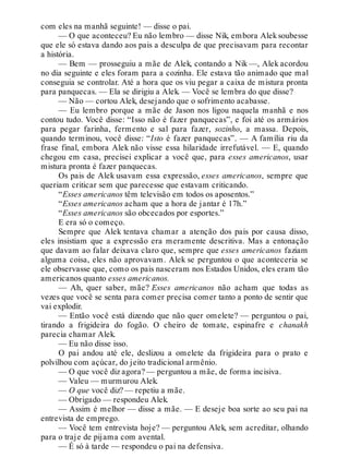 com eles na manhã seguinte! — disse o pai.
— O que aconteceu? Eu não lembro — disse Nik, embora Aleksoubesse
que ele só estava dando aos pais a desculpa de que precisavam para recontar
a história.
— Bem — prosseguiu a mãe de Alek, contando a Nik —, Alek acordou
no dia seguinte e eles foram para a cozinha. Ele estava tão animado que mal
conseguia se controlar. Até a hora que os viu pegar a caixa de mistura pronta
para panquecas. — Ela se dirigiu a Alek. — Você se lembra do que disse?
— Não — cortou Alek, desejando que o sofrimento acabasse.
— Eu lembro porque a mãe de Jason nos ligou naquela manhã e nos
contou tudo. Você disse: “Isso não é fazer panquecas”, e foi até os armários
para pegar farinha, fermento e sal para fazer, sozinho, a massa. Depois,
quando terminou, você disse: “Isto é fazer panquecas”. — A família riu da
frase final, embora Alek não visse essa hilaridade irrefutável. — E, quando
chegou em casa, precisei explicar a você que, para esses americanos, usar
mistura pronta é fazer panquecas.
Os pais de Alek usavam essa expressão, esses americanos, sempre que
queriam criticar sem que parecesse que estavam criticando.
“Esses americanos têm televisão em todos os aposentos.”
“Esses americanos acham que a hora de jantar é 17h.”
“Esses americanos são obcecados por esportes.”
E era só o começo.
Sempre que Alek tentava chamar a atenção dos pais por causa disso,
eles insistiam que a expressão era meramente descritiva. Mas a entonação
que davam ao falar deixava claro que, sempre que esses americanos faziam
alguma coisa, eles não aprovavam. Alek se perguntou o que aconteceria se
ele observasse que, como os pais nasceram nos Estados Unidos, eles eram tão
americanos quanto esses americanos.
— Ah, quer saber, mãe? Esses americanos não acham que todas as
vezes que você se senta para comer precisa comer tanto a ponto de sentir que
vai explodir.
— Então você está dizendo que não quer omelete? — perguntou o pai,
tirando a frigideira do fogão. O cheiro de tomate, espinafre e chanakh
parecia chamar Alek.
— Eu não disse isso.
O pai andou até ele, deslizou a omelete da frigideira para o prato e
polvilhou com açúcar, do jeito tradicional armênio.
— O que você diz agora? — perguntou a mãe, de forma incisiva.
— Valeu — murmurou Alek.
— O que você diz? — repetiu a mãe.
— Obrigado — respondeu Alek.
— Assim é melhor — disse a mãe. — E deseje boa sorte ao seu pai na
entrevista de emprego.
— Você tem entrevista hoje? — perguntou Alek, sem acreditar, olhando
para o traje de pijama com avental.
— É só à tarde — respondeu o pai na defensiva.
 