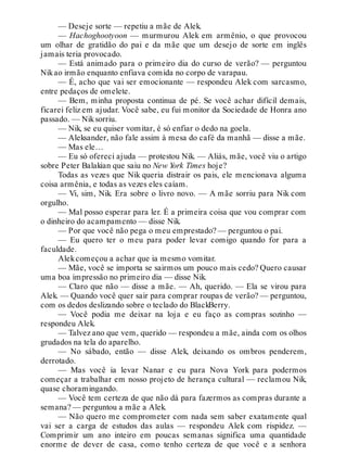 — Deseje sorte — repetiu a mãe de Alek.
— Hachoghootyoon — murmurou Alek em armênio, o que provocou
um olhar de gratidão do pai e da mãe que um desejo de sorte em inglês
jamais teria provocado.
— Está animado para o primeiro dia do curso de verão? — perguntou
Nikao irmão enquanto enfiava comida no corpo de varapau.
— É, acho que vai ser emocionante — respondeu Alek com sarcasmo,
entre pedaços de omelete.
— Bem, minha proposta continua de pé. Se você achar difícil demais,
ficarei feliz em ajudar. Você sabe, eu fui monitor da Sociedade de Honra ano
passado. — Niksorriu.
— Nik, se eu quiser vomitar, é só enfiar o dedo na goela.
— Aleksander, não fale assim à mesa do café da manhã — disse a mãe.
— Mas ele…
— Eu só ofereci ajuda — protestou Nik. — Aliás, mãe, você viu o artigo
sobre Peter Balakian que saiu no New York Times hoje?
Todas as vezes que Nik queria distrair os pais, ele mencionava alguma
coisa armênia, e todas as vezes eles caíam.
— Vi, sim, Nik. Era sobre o livro novo. — A mãe sorriu para Nik com
orgulho.
— Mal posso esperar para ler. É a primeira coisa que vou comprar com
o dinheiro do acampamento — disse Nik.
— Por que você não pega o meu emprestado? — perguntou o pai.
— Eu quero ter o meu para poder levar comigo quando for para a
faculdade.
Alekcomeçou a achar que ia mesmo vomitar.
— Mãe, você se importa se sairmos um pouco mais cedo? Quero causar
uma boa impressão no primeiro dia — disse Nik.
— Claro que não — disse a mãe. — Ah, querido. — Ela se virou para
Alek. — Quando você quer sair para comprar roupas de verão? — perguntou,
com os dedos deslizando sobre o teclado do BlackBerry.
— Você podia me deixar na loja e eu faço as compras sozinho —
respondeu Alek.
— Talvez ano que vem, querido — respondeu a mãe, ainda com os olhos
grudados na tela do aparelho.
— No sábado, então — disse Alek, deixando os ombros penderem,
derrotado.
— Mas você ia levar Nanar e eu para Nova York para podermos
começar a trabalhar em nosso projeto de herança cultural — reclamou Nik,
quase choramingando.
— Você tem certeza de que não dá para fazermos as compras durante a
semana? — perguntou a mãe a Alek.
— Não quero me comprometer com nada sem saber exatamente qual
vai ser a carga de estudos das aulas — respondeu Alek com rispidez. —
Comprimir um ano inteiro em poucas semanas significa uma quantidade
enorme de dever de casa, como tenho certeza de que você e a senhora
 