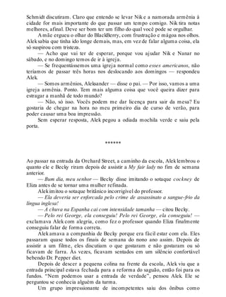 Schmidt discutiram. Claro que entendo se levar Nik e a namorada armênia à
cidade for mais importante do que passar um tempo comigo. Nik tira notas
melhores, afinal. Deve ser bom ter um filho do qual você pode se orgulhar.
A mãe ergueu o olhar do BlackBerry, com frustração e mágoa nos olhos.
Aleksabia que tinha ido longe demais, mas, em vez de falar alguma coisa, ela
só suspirou com tristeza.
— Acho que vai ter de esperar, porque vou ajudar Nik e Nanar no
sábado, e no domingo temos de ir à igreja.
— Se frequentássemos uma igreja normal como esses americanos, não
teríamos de passar três horas nos deslocando aos domingos — respondeu
Alek.
— Somos armênios, Aleksander — disse o pai. — Por isso, vamos a uma
igreja armênia. Ponto. Tem mais alguma coisa que você queira dizer para
estragar a manhã de todo mundo?
— Não, só isso. Vocês podem me dar licença para sair da mesa? Eu
gostaria de chegar na hora no meu primeiro dia de curso de verão, para
poder causar uma boa impressão.
Sem esperar resposta, Alek pegou a odiada mochila verde e saiu pela
porta.
******
Ao passar na entrada da Orchard Street, a caminho da escola, Aleklembrou o
quanto ele e Becky riram depois de assistir a My fair lady no fim de semana
anterior.
— Bum dia, meu senhor — Becky disse imitando o sotaque cockney de
Eliza antes de se tornar uma mulher refinada.
Alekimitou o sotaque britânico incorrigível do professor.
— Ela deveria ser enforcada pelo crime de assassinato a sangue-frio da
língua inglesa!
— A chuva na Espanha cai com intensidade tamanha — citou Becky.
— Pelo rei George, ela conseguiu! Pelo rei George, ela conseguiu! —
exclamava Alek com alegria, como fez o professor quando Eliza finalmente
conseguiu falar de forma correta.
Alek amava a companhia de Becky porque era fácil estar com ela. Eles
passaram quase todos os finais de semana do nono ano assim. Depois de
assistir a um filme, eles discutiam o que gostaram e não gostaram ou só
ficavam de farra. Às vezes, ficavam sentados em um silêncio confortável
bebendo Dr. Pepper diet.
Depois de descer a pequena colina na frente da escola, Alek viu que a
entrada principal estava fechada para a reforma do saguão, então foi para os
fundos. “Nem podemos usar a entrada de verdade”, pensou Alek. Ele se
perguntou se conhecia alguém da turma.
Um grupo impressionante de incompetentes saiu dos ônibus como
 