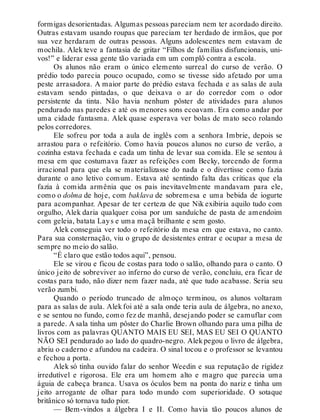 formigas desorientadas. Algumas pessoas pareciam nem ter acordado direito.
Outras estavam usando roupas que pareciam ter herdado de irmãos, que por
sua vez herdaram de outras pessoas. Alguns adolescentes nem estavam de
mochila. Alek teve a fantasia de gritar “Filhos de famílias disfuncionais, uni-
vos!” e liderar essa gente tão variada em um complô contra a escola.
Os alunos não eram o único elemento surreal do curso de verão. O
prédio todo parecia pouco ocupado, como se tivesse sido afetado por uma
peste arrasadora. A maior parte do prédio estava fechada e as salas de aula
estavam sendo pintadas, o que deixava o ar do corredor com o odor
persistente da tinta. Não havia nenhum pôster de atividades para alunos
pendurado nas paredes e até os menores sons ecoavam. Era como andar por
uma cidade fantasma. Alek quase esperava ver bolas de mato seco rolando
pelos corredores.
Ele sofreu por toda a aula de inglês com a senhora Imbrie, depois se
arrastou para o refeitório. Como havia poucos alunos no curso de verão, a
cozinha estava fechada e cada um tinha de levar sua comida. Ele se sentou à
mesa em que costumava fazer as refeições com Becky, torcendo de forma
irracional para que ela se materializasse do nada e o divertisse como fazia
durante o ano letivo comum. Estava até sentindo falta das críticas que ela
fazia à comida armênia que os pais inevitavelmente mandavam para ele,
como o dolma de hoje, com baklava de sobremesa e uma bebida de iogurte
para acompanhar. Apesar de ter certeza de que Nik exibiria aquilo tudo com
orgulho, Alek daria qualquer coisa por um sanduíche de pasta de amendoim
com geleia, batata Lays e uma maçã brilhante e sem gosto.
Alek conseguia ver todo o refeitório da mesa em que estava, no canto.
Para sua consternação, viu o grupo de desistentes entrar e ocupar a mesa de
sempre no meio do salão.
“É claro que estão todos aqui”, pensou.
Ele se virou e ficou de costas para todo o salão, olhando para o canto. O
único jeito de sobreviver ao inferno do curso de verão, concluiu, era ficar de
costas para tudo, não dizer nem fazer nada, até que tudo acabasse. Seria seu
verão zumbi.
Quando o período truncado de almoço terminou, os alunos voltaram
para as salas de aula. Alekfoi até a sala onde teria aula de álgebra, no anexo,
e se sentou no fundo, como fez de manhã, desejando poder se camuflar com
a parede. A sala tinha um pôster do Charlie Brown olhando para uma pilha de
livros com as palavras QUANTO MAIS EU SEI, MAS EU SEI O QUANTO
NÃO SEI pendurado ao lado do quadro-negro. Alek pegou o livro de álgebra,
abriu o caderno e afundou na cadeira. O sinal tocou e o professor se levantou
e fechou a porta.
Alek só tinha ouvido falar do senhor Weedin e sua reputação de rigidez
irredutível e rigorosa. Ele era um homem alto e magro que parecia uma
águia de cabeça branca. Usava os óculos bem na ponta do nariz e tinha um
jeito arrogante de olhar para todo mundo com superioridade. O sotaque
britânico só tornava tudo pior.
— Bem-vindos a álgebra I e II. Como havia tão poucos alunos de
 