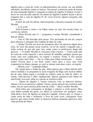 álgebra para o curso de verão, os administradores da escola, em sua infinita
sabedoria, decidiram juntar as turmas. Vou passar a primeira parte do tempo
de aula ensinando álgebra I enquanto os alunos de álgebra II podem revisar o
dever de casa da noite anterior. Os alunos de álgebra I podem iniciar o dever
enquanto dou a aula de álgebra II. Se vocês tiverem alguma pergunta, não
hesitem em…
A porta da sala foi aberta, interrompendo o discurso ensaiado do senhor
Weedin.
— E aí, prof?
Alek levantou o rosto e viu Ethan entrar na sala. Na mesma hora, se
ajeitou na cadeira.
— Ethan Novick, não é? — perguntou o senhor Weedin, consultando a
lista de alunos.
— Isso aí. Me desculpe pelo atraso. Tive permissão de sair do campus
para almoçar e estraguei uma rodinha do skate na volta.
— Senhor Novick, seu meio de transporte não é de interesse algum para
mim. Se você não passar nessa matéria, vai ter de repetir o segundo ano, e
tenho certeza de que não quer isso, assim como os professores daqui não
querem. — O senhor Weedin se virou para toda a turma. — Como cada aula
do curso de verão equivale a uma semana de trabalho, qualquer pessoa que
matar aula sem justificativa vai repetir a matéria. Ponto. E três atrasos
contam como uma falta. — Ele se voltou para Ethan novamente. — Assim,
senhor Novick, para o seu bem, assim como para o meu, seja mais
responsável no futuro, porque, se você se atrasar mais duas vezes, vai repetir.
— Beleza, prof — respondeu Ethan.
Ele seguiu para o fundo da sala. Alek reparou que o lábio inferior dele
estava inchado e se perguntou se seria resquício da briga com Jack no último
dia de aula. Ethan jogou a mochila na cadeira vazia ao lado de Alek e se
sentou. Alek desviou o olhar rapidamente. Queria agradecer por Ethan ter
interferido, mas nem sabia se o garoto se lembrava dele.
— Alunos de álgebra I, vamos começar com os números inteiros.
Abram o livro no primeiro capítulo. Turma, preste atenção nas carteiras onde
estão, vão ser suas carteiras pelo resto do verão — disse o senhor Weedin.
Alek achou que conseguiria se desligar e esperar o verão passar. Mas,
com Ethan sentado tão perto, era difícil se concentrar em qualquer coisa.
Alek abriu o livro de álgebra no primeiro capítulo. Achava que, se virasse o
corpo meio de lado e inclinasse o livro do jeito certo, conseguiria fazer
parecer que estava lendo sobre os números inteiros enquanto apreciava uma
visão perfeita de Ethan.
 