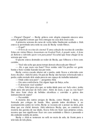 5
— Chegou! Chegou! — Becky gritava com alegria enquanto atacava uma
caixa de papelão comum que fora entregue na casa dela mais cedo.
A primeira semana do curso de verão tinha finalmente acabado e Alek
estava se permitindo uma noite na casa de Becky vendo filmes.
— O quê?
— O livro de receitas do cinema! É uma coleção de receitas de comidas
feitas em vários filmes: Assassinato em Gosford Park, A grande noite, A festa
de Babette e Adivinhe quem vem para jantar! Eu achei que fosse chegar só na
semana que vem.
O pacote estava destruído ao redor de Becky, que folheava o livro com
carinho.
— Você não acha que passa tempo demais obcecada por filmes?
— Ah, o que mais vou fazer? Viver minha vida? Eu prefiro ver gente
bonita e bem-vestida fazendo isso por mim.
Becky correu escada abaixo até o porão, onde ficava a televisão com
home theather. Alekfoi atrás. Os pais de Becky não haviam reformado todo o
porão, então metade dele ainda parecia um espaço de trabalho industrial.
— Onde estão seus pais? — perguntou Alek.
— Em uma conferência. Em algum lugar da Suíça, acho.
— E deixaram você sozinha?
— Claro. Falei para eles que, se tenho idade para ser baby-sitter, tenho
idade para não precisar de baby-sitter. Além do mais, o que eu vou fazer?
Dar uma festa cheia de bebidas alcoólicas e convidar a galera dos
instrumentos de sopro?
— Faz sentido.
A maioria dos outros amigos de Becky, como Mandy e Suzie, era
formada por colegas da banda. Mas, quando todos decidiram ir ao
acampamento juntos no verão, Becky se recusou até a pensar na ideia, pois
disse que era clichê demais. Alek admirava Becky, que, ao contrário da
maioria das garotas de sua idade, ficava feliz em fazer suas próprias coisas,
mesmo que isso significasse ficar em casa assistindo a filmes e passando o
dia andando sozinha de patins.
Becky e Alek se sentaram no sofá no meio da sala, de frente para a
televisão de tela plana.
 