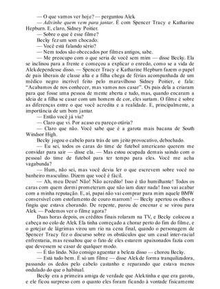 — O que vamos ver hoje? — perguntou Alek.
— Adivinhe quem vem para jantar. É com Spencer Tracy e Katharine
Hepburn. E, claro, Sidney Poitier.
— Sobre o que é esse filme?
Becky fez um som chocado.
— Você está falando sério?
— Nem todos são obcecados por filmes antigos, sabe.
— Me preocupo com o que seria de você sem mim — disse Becky. Ela
se inclinou para a frente e começou a explicar o enredo, como se a vida de
Alekdependesse disso. — Spencer Tracy e Katharine Hepburn fazem o papel
de pais liberais de classe alta e a filha chega de férias acompanhada de um
médico negro incrível feito pelo maravilhoso Sidney Poitier, e fala:
“Acabamos de nos conhecer, mas vamos nos casar”. Os pais dela a criaram
para que fosse uma pessoa de mente aberta e tudo, mas, quando encaram a
ideia de a filha se casar com um homem de cor, eles surtam. O filme é sobre
as diferenças entre o que você acredita e a realidade. E, principalmente, a
importância de um bom jantar.
— Então você já viu?
— Claro que vi. Por acaso eu pareço otária?
— Claro que não. Você sabe que é a garota mais bacana de South
Windsor High.
Becky jogou o cabelo para trás de um jeito provocativo, debochado.
— Eu sei, todos os caras do time de futebol americano querem me
convidar para sair — disse ela. — Mas estou ocupada demais saindo com o
pessoal do time de futebol para ter tempo para eles. Você me acha
vagabunda?
— Hum, não sei, mas você devia ler o que escrevem sobre você no
banheiro masculino. Dizem que você é fácil.
— Ah, meu Deus! Não! Não acredito! Isso é tão humilhante! Todos os
caras com quem dormi prometeram que não iam dizer nada! Isso vai acabar
com a minha reputação. E, aí, papai não vai comprar para mim aquele BMW
conversível com estofamento de couro marrom! — Becky apertou os olhos e
fingiu que estava chorando. De repente, parou de encenar e se virou para
Alek. — Podemos ver o filme agora?
Duas horas depois, os créditos finais rolaram na TV, e Becky colocou a
cabeça no colo de Alek. Ela tinha começado a chorar perto do fim do filme, e
o gotejar de lágrimas virou um rio na cena final, quando o personagem de
Spencer Tracy fez o discurso sobre os obstáculos que um casal inter-racial
enfrentaria, mas ressaltou que o fato de eles estarem apaixonados fazia com
que devessem se casar de qualquer modo.
— É tão lindo. Não consigo aguentar a beleza disso — chorou Becky.
— Está tudo bem. É só um filme — disse Alekde forma tranquilizadora,
passando os dedos pelo cabelo castanho e reparando que estava menos
ondulado do que o habitual.
Becky era a primeira amiga de verdade que Alektinha e que era garota,
e ele ficou surpreso com o quanto eles foram ficando à vontade fisicamente
 