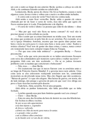 um com o outro ao longo do ano anterior. Becky ajeitou a cabeça no colo de
Alek, e ele continuou fazendo carinho no cabelo dela.
Lentamente, Becky parou de chorar. Ela foi ao banheiro, assoou o nariz
algumas vezes, lavou o rosto e voltou com o nariz e os olhos ainda inchados.
— E como está o curso de verão? Você não me contou nada.
Alek sentiu o rosto ficar vermelho. Becky sabia o quanto ele estava
chateado por ter de fazer o curso de verão, mas não sabia que agora ele
ficava ansioso para ir à aula. Principalmente a de álgebra.
— O curso de verão é idiota e as pessoas que estão lá são idiotas — disse
Alek.
— Mas por que você não ficou na turma comum? Aí você não ia
precisar passar o verão enfiado na escola.
— Não é assim que as coisas funcionam na minha casa. Tem um monte
de coisas que acontecem só pelo fato de eu ser armênio. Por exemplo, só se
vai à Igreja Ortodoxa Armênia, mesmo que isso queira dizer passar uma
hora e meia no carro para ir e mais uma hora e meia para voltar. Xadrez e
música clássica? Você tem de gostar das duas coisas, e nunca, nunca comer
em restaurante turco nem comprar roupas feitas na Turquia.
— Por que essa coisa toda antiturca? — perguntou Becky. — Parece
preconceito.
— Você acha que seria preconceito se os índios americanos ficassem
com raiva dos colonizadores por matarem o povo deles e roubar sua terra? —
perguntou Alek com um tom acalorado. — Ou se os judeus tivessem
problema com os nazistas que cometeram o holocausto?
— Não, mas… — disse Becky.
— Foi exatamente isso que os turcos fizeram com os armênios antes e
ao longo da Primeira Guerra Mundial. E o governo turco nem admite. Uma
coisa seria se eles estivessem realojando armênios sem lar, construindo
memoriais ou devolvendo nossa terra. Mas eles fingem que não aconteceu.
“Baixas de guerra” é o que eles alegam. Mas baixas de guerra, em teoria, são
do lado inimigo, não porque o governo do país em que você vive obriga seu
povo a fazer marchas mortais pelo deserto.
— Tudo bem, Alek, caramba. Foi só uma pergunta.
Alek abriu os punhos lentamente, não tinha percebido que os tinha
fechado.
— Lembra quando seus pais liam histórias quando você era criança?
— Claro — disse Becky.
— Esta era uma das favoritas da hora de dormir na casa dos Khederian.
Ele fechou os olhos e recitou:
Se por acaso não aguentarmos
essa luta injusta e, esgotados
de força e sofrendo,
cairmos no chão da morte para nunca levantar,
e o grande crime acabar
com os últimos olhos armênios
se fechando sem ver um dia de vitória,
 