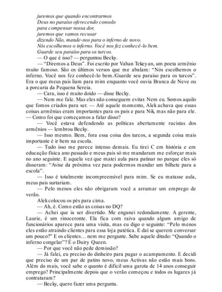 juremos que quando encontrarmos
Deus no paraíso oferecendo consolo
para compensar nossa dor,
juremos que vamos recusar
dizendo Não, mande-nos para o inferno de novo.
Nós escolhemos o inferno. Você nos fez conhecê-lo bem.
Guarde seu paraíso para os turcos.
— O que é isso? — perguntou Becky.
— “Diremos a Deus”. Foi escrito por Vahan Tekeyan, um poeta armênio
muito famoso. São os últimos versos que me abalam: “Nós escolhemos o
inferno. Você nos fez conhecê-lo bem./Guarde seu paraíso para os turcos”.
Era o que meus pais liam para mim enquanto você ouvia Branca de Neve ou
a porcaria da Pequena Sereia.
— Cara, isso é muito doido — disse Becky.
— Nem me fale. Mas eles não conseguem evitar. Nem eu. Somos aquilo
que fomos criados para ser. — Até aquele momento, Alek achava que essas
coisas armênias eram importantes para os pais e para Nik, mas não para ele.
— Como foi que começamos a falar disso?
— Você estava defendendo as políticas abertamente racistas dos
armênios — lembrou Becky.
— Isso mesmo. Bem, fora essa coisa dos turcos, a segunda coisa mais
importante é ir bem na escola.
— Tudo isso me parece intenso demais. Eu tirei C em história e em
educação física ano passado e meus pais só me mandaram me esforçar mais
no ano seguinte. E aquela vez que matei aula para patinar no parque eles só
disseram: “Avise da próxima vez para podermos mandar um bilhete para a
escola”.
— Isso é totalmente incompreensível para mim. Se eu matasse aula,
meus pais surtariam.
— Pelo menos eles não obrigaram você a arrumar um emprego de
verão.
Alekcolocou os pés para cima.
— Ah, é. Como estão as coisas no DQ?
— Achei que ia ser divertido. Me enganei redondamente. A gerente,
Laurie, é um rinoceronte. Ela fica com raiva quando algum amigo de
funcionários aparece para uma visita, mas eu digo o seguinte: “Pelo menos
eles estão atraindo clientes para essa loja patética. E daí se querem conversar
um pouco?” E os clientes… nem me pergunte. Sabe aquele ditado: “Quando o
inferno congelar”? É o Dairy Queen.
— Por que você não pede demissão?
— Já falei, eu preciso do dinheiro para pagar o acampamento. E decidi
que preciso de um par de patins novo, meus Activas não estão mais bons.
Além do mais, você sabe o quanto é difícil uma garota de 14 anos conseguir
emprego? Principalmente depois que o verão começou e todos os lugares já
contrataram?
— Becky, quero fazer uma pergunta.
 