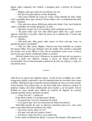 algum lugar enquanto eles faziam a pesquisa para o projeto de herança
cultural.
— Boghos, sinto que estou no meu limite com ele.
— Ele não foi reprovado na escola, Kadarine.
— Não estou falando do curso de verão. Estou falando de tudo. Onde
está o garotinho doce que criamos? Nesse último ano o comportamento dele
anda… inquieto.
— Tem sido uma época difícil para todos nós, Kada. Com você tendo de
voltar a trabalhar em tempo integral e eu, bem…
— Querido, sei que você vai encontrar outro emprego em breve.
— Só quero dizer que tem sido difícil para todos nós e que vamos
superar. Alek não é exceção. Além do mais, ele é adolescente. É assim que
eles se comportam.
— Niknão…
— Nik ainda não. Mas quem sabe como vai ficar ano que vem, ou
quando for para a faculdade?
— Não me olhe assim, Boghos. Fizemos um bom trabalho na criação
dos nossos filhos. Para que dediquei anos da minha vida criando e passando
um tempo com meus filhos se eles vão se comportar como essas crianças
americanas que foram criadas por babás e creches?
Alek não podia mais ouvir. Afastou-se na ponta dos pés até seu quarto e
fechou a porta em silêncio. Largou a prova na lixeira debaixo da
escrivaninha. Ficou rememorando as palavras da mãe na cabeça, e cada vez
elas doíam mais.
******
Alek ficou no quarto por algumas horas. A mãe havia escolhido um verde-
musgo para pintar as paredes e um kit complementar de carvalho claro como
mobília. Alekqueria que as paredes fossem pintadas de uma cor mais ousada,
como laranja, mas achava que, se sua mãe ainda não o deixava comprar as
próprias roupas, não fazia sentido pedir para mudar a cor do quarto. Estava
deitado na cama dando uma olhada na matéria de álgebra da semana
seguinte quando ouviu o pai bater na porta.
— O que foi, pai? — gritou ele.
O pai abriu a porta e se inclinou para dentro.
— Eu queria que você me chamasse de hairik.
— E eu queria que você me chamasse de Vossa Excelência.
Alek tinha parado de usar as palavras armênias para pai e mãe anos
antes e não tinha intenção nenhuma de voltar.
— Vou fazer sarma. Quer vir ver?
— Por que você não me ensina a fazer?
— Em breve, Alek. Em breve, mas ainda não.
Como todos os Khederian desde o começo dos tempos, Nik esperou até
 