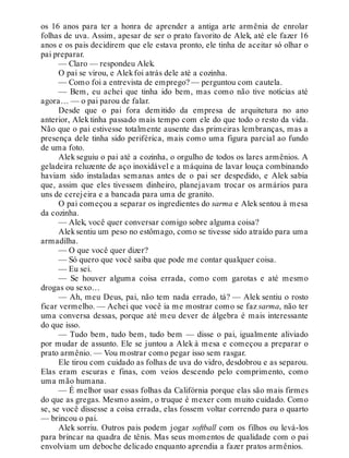 os 16 anos para ter a honra de aprender a antiga arte armênia de enrolar
folhas de uva. Assim, apesar de ser o prato favorito de Alek, até ele fazer 16
anos e os pais decidirem que ele estava pronto, ele tinha de aceitar só olhar o
pai preparar.
— Claro — respondeu Alek.
O pai se virou, e Alekfoi atrás dele até a cozinha.
— Como foi a entrevista de emprego? — perguntou com cautela.
— Bem, eu achei que tinha ido bem, mas como não tive notícias até
agora… — o pai parou de falar.
Desde que o pai fora demitido da empresa de arquitetura no ano
anterior, Alek tinha passado mais tempo com ele do que todo o resto da vida.
Não que o pai estivesse totalmente ausente das primeiras lembranças, mas a
presença dele tinha sido periférica, mais como uma figura parcial ao fundo
de uma foto.
Alek seguiu o pai até a cozinha, o orgulho de todos os lares armênios. A
geladeira reluzente de aço inoxidável e a máquina de lavar louça combinando
haviam sido instaladas semanas antes de o pai ser despedido, e Alek sabia
que, assim que eles tivessem dinheiro, planejavam trocar os armários para
uns de cerejeira e a bancada para uma de granito.
O pai começou a separar os ingredientes do sarma e Alek sentou à mesa
da cozinha.
— Alek, você quer conversar comigo sobre alguma coisa?
Aleksentiu um peso no estômago, como se tivesse sido atraído para uma
armadilha.
— O que você quer dizer?
— Só quero que você saiba que pode me contar qualquer coisa.
— Eu sei.
— Se houver alguma coisa errada, como com garotas e até mesmo
drogas ou sexo…
— Ah, meu Deus, pai, não tem nada errado, tá? — Alek sentiu o rosto
ficar vermelho. — Achei que você ia me mostrar como se faz sarma, não ter
uma conversa dessas, porque até meu dever de álgebra é mais interessante
do que isso.
— Tudo bem, tudo bem, tudo bem — disse o pai, igualmente aliviado
por mudar de assunto. Ele se juntou a Alek à mesa e começou a preparar o
prato armênio. — Vou mostrar como pegar isso sem rasgar.
Ele tirou com cuidado as folhas de uva do vidro, desdobrou e as separou.
Elas eram escuras e finas, com veios descendo pelo comprimento, como
uma mão humana.
— É melhor usar essas folhas da Califórnia porque elas são mais firmes
do que as gregas. Mesmo assim, o truque é mexer com muito cuidado. Como
se, se você dissesse a coisa errada, elas fossem voltar correndo para o quarto
— brincou o pai.
Alek sorriu. Outros pais podem jogar softball com os filhos ou levá-los
para brincar na quadra de tênis. Mas seus momentos de qualidade com o pai
envolviam um deboche delicado enquanto aprendia a fazer pratos armênios.
 