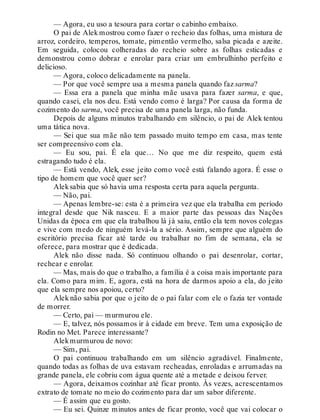 — Agora, eu uso a tesoura para cortar o cabinho embaixo.
O pai de Alek mostrou como fazer o recheio das folhas, uma mistura de
arroz, cordeiro, temperos, tomate, pimentão vermelho, salsa picada e azeite.
Em seguida, colocou colheradas do recheio sobre as folhas esticadas e
demonstrou como dobrar e enrolar para criar um embrulhinho perfeito e
delicioso.
— Agora, coloco delicadamente na panela.
— Por que você sempre usa a mesma panela quando faz sarma?
— Essa era a panela que minha mãe usava para fazer sarma, e que,
quando casei, ela nos deu. Está vendo como é larga? Por causa da forma de
cozimento do sarma, você precisa de uma panela larga, não funda.
Depois de alguns minutos trabalhando em silêncio, o pai de Alek tentou
uma tática nova.
— Sei que sua mãe não tem passado muito tempo em casa, mas tente
ser compreensivo com ela.
— Eu sou, pai. É ela que… No que me diz respeito, quem está
estragando tudo é ela.
— Está vendo, Alek, esse jeito como você está falando agora. É esse o
tipo de homem que você quer ser?
Aleksabia que só havia uma resposta certa para aquela pergunta.
— Não, pai.
— Apenas lembre-se: esta é a primeira vez que ela trabalha em período
integral desde que Nik nasceu. E a maior parte das pessoas das Nações
Unidas da época em que ela trabalhou lá já saiu, então ela tem novos colegas
e vive com medo de ninguém levá-la a sério. Assim, sempre que alguém do
escritório precisa ficar até tarde ou trabalhar no fim de semana, ela se
oferece, para mostrar que é dedicada.
Alek não disse nada. Só continuou olhando o pai desenrolar, cortar,
rechear e enrolar.
— Mas, mais do que o trabalho, a família é a coisa mais importante para
ela. Como para mim. E, agora, está na hora de darmos apoio a ela, do jeito
que ela sempre nos apoiou, certo?
Alek não sabia por que o jeito de o pai falar com ele o fazia ter vontade
de morrer.
— Certo, pai — murmurou ele.
— E, talvez, nós possamos ir à cidade em breve. Tem uma exposição de
Rodin no Met. Parece interessante?
Alekmurmurou de novo:
— Sim, pai.
O pai continuou trabalhando em um silêncio agradável. Finalmente,
quando todas as folhas de uva estavam recheadas, enroladas e arrumadas na
grande panela, ele cobriu com água quente até a metade e deixou ferver.
— Agora, deixamos cozinhar até ficar pronto. Às vezes, acrescentamos
extrato de tomate no meio do cozimento para dar um sabor diferente.
— É assim que eu gosto.
— Eu sei. Quinze minutos antes de ficar pronto, você que vai colocar o
 