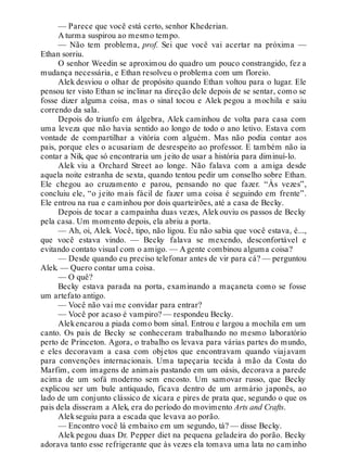 — Parece que você está certo, senhor Khederian.
A turma suspirou ao mesmo tempo.
— Não tem problema, prof. Sei que você vai acertar na próxima —
Ethan sorriu.
O senhor Weedin se aproximou do quadro um pouco constrangido, fez a
mudança necessária, e Ethan resolveu o problema com um floreio.
Alek desviou o olhar de propósito quando Ethan voltou para o lugar. Ele
pensou ter visto Ethan se inclinar na direção dele depois de se sentar, como se
fosse dizer alguma coisa, mas o sinal tocou e Alek pegou a mochila e saiu
correndo da sala.
Depois do triunfo em álgebra, Alek caminhou de volta para casa com
uma leveza que não havia sentido ao longo de todo o ano letivo. Estava com
vontade de compartilhar a vitória com alguém. Mas não podia contar aos
pais, porque eles o acusariam de desrespeito ao professor. E também não ia
contar a Nik, que só encontraria um jeito de usar a história para diminuí-lo.
Alek viu a Orchard Street ao longe. Não falava com a amiga desde
aquela noite estranha de sexta, quando tentou pedir um conselho sobre Ethan.
Ele chegou ao cruzamento e parou, pensando no que fazer. “Às vezes”,
concluiu ele, “o jeito mais fácil de fazer uma coisa é seguindo em frente”.
Ele entrou na rua e caminhou por dois quarteirões, até a casa de Becky.
Depois de tocar a campainha duas vezes, Alek ouviu os passos de Becky
pela casa. Um momento depois, ela abriu a porta.
— Ah, oi, Alek. Você, tipo, não ligou. Eu não sabia que você estava, é...,
que você estava vindo. — Becky falava se mexendo, desconfortável e
evitando contato visual com o amigo. — A gente combinou alguma coisa?
— Desde quando eu preciso telefonar antes de vir para cá? — perguntou
Alek. — Quero contar uma coisa.
— O quê?
Becky estava parada na porta, examinando a maçaneta como se fosse
um artefato antigo.
— Você não vai me convidar para entrar?
— Você por acaso é vampiro? — respondeu Becky.
Alekencarou a piada como bom sinal. Entrou e largou a mochila em um
canto. Os pais de Becky se conheceram trabalhando no mesmo laboratório
perto de Princeton. Agora, o trabalho os levava para várias partes do mundo,
e eles decoravam a casa com objetos que encontravam quando viajavam
para convenções internacionais. Uma tapeçaria tecida à mão da Costa do
Marfim, com imagens de animais pastando em um oásis, decorava a parede
acima de um sofá moderno sem encosto. Um samovar russo, que Becky
explicou ser um bule antiquado, ficava dentro de um armário japonês, ao
lado de um conjunto clássico de xícara e pires de prata que, segundo o que os
pais dela disseram a Alek, era do período do movimento Arts and Crafts.
Alekseguiu para a escada que levava ao porão.
— Encontro você lá embaixo em um segundo, tá? — disse Becky.
Alek pegou duas Dr. Pepper diet na pequena geladeira do porão. Becky
adorava tanto esse refrigerante que às vezes ela tomava uma lata no caminho
 