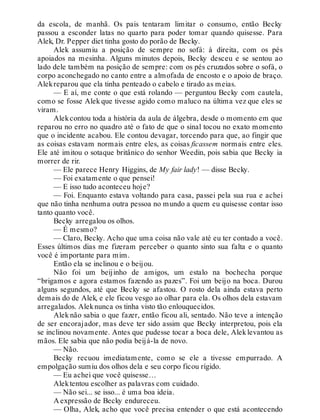 da escola, de manhã. Os pais tentaram limitar o consumo, então Becky
passou a esconder latas no quarto para poder tomar quando quisesse. Para
Alek, Dr. Pepper diet tinha gosto do porão de Becky.
Alek assumiu a posição de sempre no sofá: à direita, com os pés
apoiados na mesinha. Alguns minutos depois, Becky desceu e se sentou ao
lado dele também na posição de sempre: com os pés cruzados sobre o sofá, o
corpo aconchegado no canto entre a almofada de encosto e o apoio de braço.
Alekreparou que ela tinha penteado o cabelo e tirado as meias.
— E aí, me conte o que está rolando — perguntou Becky com cautela,
como se fosse Alek que tivesse agido como maluco na última vez que eles se
viram.
Alekcontou toda a história da aula de álgebra, desde o momento em que
reparou no erro no quadro até o fato de que o sinal tocou no exato momento
que o incidente acabou. Ele contou devagar, torcendo para que, ao fingir que
as coisas estavam normais entre eles, as coisas ficassem normais entre eles.
Ele até imitou o sotaque britânico do senhor Weedin, pois sabia que Becky ia
morrer de rir.
— Ele parece Henry Higgins, de My fair lady! — disse Becky.
— Foi exatamente o que pensei!
— E isso tudo aconteceu hoje?
— Foi. Enquanto estava voltando para casa, passei pela sua rua e achei
que não tinha nenhuma outra pessoa no mundo a quem eu quisesse contar isso
tanto quanto você.
Becky arregalou os olhos.
— É mesmo?
— Claro, Becky. Acho que uma coisa não vale até eu ter contado a você.
Esses últimos dias me fizeram perceber o quanto sinto sua falta e o quanto
você é importante para mim.
Então ela se inclinou e o beijou.
Não foi um beijinho de amigos, um estalo na bochecha porque
“brigamos e agora estamos fazendo as pazes”. Foi um beijo na boca. Durou
alguns segundos, até que Becky se afastou. O rosto dela ainda estava perto
demais do de Alek, e ele ficou vesgo ao olhar para ela. Os olhos dela estavam
arregalados. Aleknunca os tinha visto tão enlouquecidos.
Alek não sabia o que fazer, então ficou ali, sentado. Não teve a intenção
de ser encorajador, mas deve ter sido assim que Becky interpretou, pois ela
se inclinou novamente. Antes que pudesse tocar a boca dele, Aleklevantou as
mãos. Ele sabia que não podia beijá-la de novo.
— Não.
Becky recuou imediatamente, como se ele a tivesse empurrado. A
empolgação sumiu dos olhos dela e seu corpo ficou rígido.
— Eu achei que você quisesse…
Alektentou escolher as palavras com cuidado.
— Não sei... se isso... é uma boa ideia.
A expressão de Becky endureceu.
— Olha, Alek, acho que você precisa entender o que está acontecendo
 