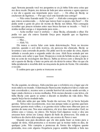 aqui. Semana passada você me perguntou se eu já tinha feito uma coisa que
me dava medo. Depois, me deixou de lado por uma semana e agora aparece
e me diz o quanto sou importante para você… — Os olhos de Becky se
encheram de lágrimas. — Por que você está fazendo isso comigo?
— Não estou fazendo nada! Eu juro! — Alek não conseguia entender o
que estava acontecendo. — Achei que íamos fazer as pazes, não ficar! — Ele
podia sentir o gosto do gloss de menta de Becky nos lábios. Não conseguia
acreditar que poucos minutos antes suas bocas haviam se tocado. — Você é
minha melhor amiga e é importante para mim…
— Acho melhor você ir embora — disse Becky, afastando o olhar. Ele
podia ver que ela estava fazendo força para impedir que as lágrimas
escorressem.
— Mas…
— Alek. Vá.
Ele nunca a ouvira falar com tanta determinação. Nem no inverno
anterior, quando o avô dela morreu, ela pareceu tão chateada. Becky se
levantou e saiu correndo do porão. Ele pôde ouvi-la no andar de cima, depois
subindo a escada para o segundo andar da casa. Alek ficou sentado por um
momento, sem saber o que fazer. Despejou o resto da bebida na pia e jogou a
lata no cesto de reciclagem dos Boyce. Subiu ao térreo com a intenção de ir
até o quarto de Becky e bater na porta até ela deixá-lo entrar. Mas viu que ela
tinha pendurado a mochila dele na maçaneta da porta da frente. Ele entendeu
o recado.
E cuidou para que a porta se trancasse ao sair.
******
No dia seguinte, no almoço, Alekconcluiu que o refeitório era o lugar que ele
mais odiava no mundo. A iluminação fluorescente implacável dava a tudo um
tom esverdeado e, mesmo sem a comida horrível da escola sendo servida, o
lugar ainda cheirava a meias molhadas. Pelo menos durante o ano letivo, ele
tinha Becky com quem se sentar e discutir os detalhes da vida deles. Mas
aquele beijo havia mudado tudo.
Alek não sabia por que tinha ficado tão nervoso. Ele já havia beijado
garotas. Talvez não recentemente, mas isso porque todas as garotas queriam
namorar garotos mais velhos, e as garotas mais velhas nem olhavam para os
garotos do nono ano. Nos anos anteriores, ele teve duas namoradas: Gail, no
sétimo ano; e Linsay, no oitavo. Ele beijou Gail algumas vezes e deu uns
amassos bem sérios em Linsay depois do baile de primavera. Ele ainda se
lembrava do cheiro dela naquela noite, um aroma de flores e suor.
Quando seus pais decidiram que ele não podia fazer os testes para a
equipe de tênis, Alek prometeu a si mesmo que ia treinar todos os dias, de
qualquer jeito. Não cumpriu a promessa de forma tão religiosa quanto
pretendia, mas com alguma frequência jogava sozinho batendo a bola nas
 