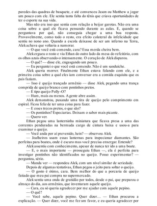 paredes das quadras de basquete, e até convenceu Jason ou Matthew a jogar
um pouco com ele. Ele sentia tanta falta do tênis que criava oportunidades de
ter o esporte na sua vida.
Mas não era isso que sentia com relação a beijar garotas. Não era uma
coisa sobre a qual ele ficava pensando durante as aulas. E, quando se
perguntava por quê, não conseguia chegar a uma boa resposta.
Provavelmente, como todo o resto, era efeito colateral da infelicidade que
sentiu no nono ano. Quando a escola deixasse de ser um inferno na Terra,
Alekachava que voltaria a namorar.
— O que você está comendo, cara? Essa merda cheira bem.
Alekergueu o rosto e viu Ethan do outro lado da mesa do refeitório, com
os olhos azuis observando-o intensamente. O coração de Alekdisparou.
— O quê? — disse ele, engasgando um pouco.
— Eu perguntei o que você está comendo. Não é um sanduíche.
Alek queria morrer. Finalmente Ethan estava falando com ele, e a
primeira coisa sobre a qual eles iam conversar era a comida esquisita que os
pais faziam.
— Isso é queijo trançado armênio — disse Alek, pegando uma trança
comprida de queijo branco com pontinhos pretos.
— É tipo queijo Polly-O?
— Hum, mais ou menos. A gente abre assim.
Alek demonstrou, puxando uma tira de queijo pelo comprimento em
espiral. Ficou feliz de ter uma coisa para fazer.
— E esses trecos pretos, o que são?
— Os pontinhos? Especiarias. Deixam o sabor mais picante.
— Quero ver.
Ethan pegou uma lanterninha miniatura que ficava presa a uma das
correntes penduradas na bermuda cargo de cintura baixa e usou-a para
examinar o queijo.
— Você anda por aí prevenido, hein? — observou Alek.
— Joalheiros usam essas lanternas para inspecionar diamantes. São
perfeitas para boates, onde é escuro mas você precisa enxergar. Entende?
Alekassentiu com conhecimento, apesar de nunca ter ido a uma boate.
— E, o mais importante — prosseguiu Ethan —, ela é perfeita para
investigar pontinhos não identificados no queijo. Posso experimentar? —
perguntou, sério.
— Manda ver — respondeu Alek, com um nível similar de seriedade.
Depois de algumas tentativas, Ethan pegou o jeito para soltar o queijo.
— O gosto é ótimo, cara. Bem melhor do que a porcaria de queijo
fatiado que meu pai compra no supermercado.
Alek sentiu uma onda de gratidão por todos, desde o pai, que preparou o
almoço do dia, aos armênios, que inventaram aquele queijo.
— Cara, eu só queria agradecer por me ajudar com aquele pepino.
— O quê?
— Você sabe, aquele pepino. Quer dizer… — Ethan procurou a
explicação. — Quer dizer, você me fez um favor, e eu queria agradecer por
 