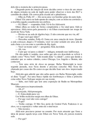 dela não a mataria dar o primeiro passo.
Chegando perto da estação de trem decidiu correr o risco de um atraso
de alguns minutos na aula de inglês para poder observar o trem das 8h17 a
caminho da cidade. Ele correu pela escada até a plataforma.
— Olha só, Polly-O! — Ele ouviu uma voz familiar gritar do outro lado.
Ethan! Ele estava no lado oposto da estação, com as mãos no corrimão e
a mochila jogada casualmente nos ombros.
— Oi, Ethan! — respondeu Alek. Vê-lo fez Aleksorrir.
Ethan olhou ao redor de forma conspiratória e fez sinal para Alek se
aproximar. Alek correu pela passarela e viu Ethan examinando um mapa do
metrô de Nova York.
— Divirta-se na aula de álgebra hoje. E não comente que me viu, ok?
— O que você quer dizer?
— Descubra sozinho, Polly-O. Estou em uma estação de trem. Quando
a aula começar, daqui a 15 minutos, você vai estar sentado em uma sala de
aula chata e eu vou estar a caminho da Big Apple.
— Você vai matar aula? — perguntou Alek, incrédulo.
— Ah, vou.
— E por que vai para a cidade? — indagou, tentando soar indiferença.
Ele não podia ir sozinho, mas sabia que não era descolado se referir à
cidade como “Nova York”. Todo mundo dizia “a cidade”, como que dando a
entender que as outras cidades, como Chicago, Los Angeles e Boston, não
contavam.
— Tem uma série de shows no parque. Rufus Wainwright ia tocar
segunda passada, mas ficou doente e precisou cancelar. Mas ficou tão
chateado por causa dos fãs como eu que decidiu fazer um show improvisado
hoje.
Alek não quis admitir que não sabia quem era Rufus Wainwright, então
só disse “Legal”. Fez uma busca rápida nas lembranças e falou a primeira
coisa sobre Nova Yorkque surgiu em sua mente.
— Sabe, ouvi falar que tem uma exposição de Rodin no Metropolitan
Museum.
Ethan pareceu impressionado.
— Ah, é?
Encorajado, Alekprosseguiu.
— É. Estou doido para ver.
Um brilho malicioso surgiu nos olhos de Ethan.
— Por que você não vem comigo?
— O quê?
— Venha comigo. O Met fica perto do Central Park. Podemos ir ao
show, ver a exposição e voltar antes de o sinal tocar.
— Não mesmo.
Alek nem precisava pensar no assunto. Por mais atraente que fosse a
ideia de passar aquela terça com Ethan em Nova York, ele jamais mataria
aula.
— Por quê?
 