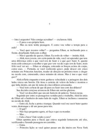 7
— Isto é sequestro! Não consigo acreditar! — exclamou Alek.
— É para o seu próprio bem.
— Mas eu nem tenho passagem. E como vou voltar a tempo para a
aula?
— Você quer mesmo voltar? — perguntou Ethan, se inclinando para a
frente, desafiando Alekcom o olhar.
— Não é questão de querer, Ethan. Eu tenho de voltar — insistiu Alek.
— Alek, meu jovem, em certo ponto da vida, você vai aprender que tem
uma diferença entre o que você tem de fazer e o que quer fazer. E, quanto
mais cedo começar a escolher o que quer em vez de o que tem de fazer, mais
feliz você vai ser. — Ethan se alongou, esticando os braços acima do corpo,
como asas. — Portanto, se você realmente quiser, pode descer em cinco
minutos em Princeton Junction, mudar de direção no próximo trem e chegar
na escola com, estourando, cinco minutos de atraso. Mas é isso o que você
quer?
Alekrefletiu enquanto o trem ganhava velocidade e a paisagem dos dois
lados virava um borrão. Ele tirou a carteira de velcro do bolso e mostrou o
que tinha dentro, um par de notas de cinco dólares amassadas.
— Você tem certeza de que dá para eu fazer isso com dez dólares?
Sua decisão corajosa arrancou de Ethan um sorriso glorioso.
— Você vai descobrir que sou um homem de palavra. Vamos nessa.
Seguindo por entre os passageiros vestidos para o trabalho, Alekfoi atrás
de Ethan até o banheiro do outro lado do vagão. Ethan se inclinou e sussurrou
no ouvido de Alek:
— Entre ali, feche a porta e tranque. Quando você me ouvir bater quatro
vezes, destranque e dê um passo para trás.
— O quê?
— Não faça perguntas agora, só faça o que eu mandar.
— Mas…
— Cala a boca! Está vendo o cara?
Ethan apontou para o fiscal, que estava seguindo lentamente até eles,
verificando e furando passagens no caminho.
— Estou.
— Primeira lição: se você quiser passar um dia inteiro em Nova York
 