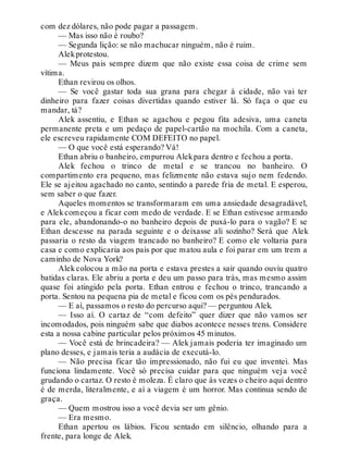 com dez dólares, não pode pagar a passagem.
— Mas isso não é roubo?
— Segunda lição: se não machucar ninguém, não é ruim.
Alekprotestou.
— Meus pais sempre dizem que não existe essa coisa de crime sem
vítima.
Ethan revirou os olhos.
— Se você gastar toda sua grana para chegar à cidade, não vai ter
dinheiro para fazer coisas divertidas quando estiver lá. Só faça o que eu
mandar, tá?
Alek assentiu, e Ethan se agachou e pegou fita adesiva, uma caneta
permanente preta e um pedaço de papel-cartão na mochila. Com a caneta,
ele escreveu rapidamente COM DEFEITO no papel.
— O que você está esperando? Vá!
Ethan abriu o banheiro, empurrou Alekpara dentro e fechou a porta.
Alek fechou o trinco de metal e se trancou no banheiro. O
compartimento era pequeno, mas felizmente não estava sujo nem fedendo.
Ele se ajeitou agachado no canto, sentindo a parede fria de metal. E esperou,
sem saber o que fazer.
Aqueles momentos se transformaram em uma ansiedade desagradável,
e Alekcomeçou a ficar com medo de verdade. E se Ethan estivesse armando
para ele, abandonando-o no banheiro depois de puxá-lo para o vagão? E se
Ethan descesse na parada seguinte e o deixasse ali sozinho? Será que Alek
passaria o resto da viagem trancado no banheiro? E como ele voltaria para
casa e como explicaria aos pais por que matou aula e foi parar em um trem a
caminho de Nova York?
Alek colocou a mão na porta e estava prestes a sair quando ouviu quatro
batidas claras. Ele abriu a porta e deu um passo para trás, mas mesmo assim
quase foi atingido pela porta. Ethan entrou e fechou o trinco, trancando a
porta. Sentou na pequena pia de metal e ficou com os pés pendurados.
— E aí, passamos o resto do percurso aqui? — perguntou Alek.
— Isso aí. O cartaz de “com defeito” quer dizer que não vamos ser
incomodados, pois ninguém sabe que diabos acontece nesses trens. Considere
esta a nossa cabine particular pelos próximos 45 minutos.
— Você está de brincadeira? — Alek jamais poderia ter imaginado um
plano desses, e jamais teria a audácia de executá-lo.
— Não precisa ficar tão impressionado, não fui eu que inventei. Mas
funciona lindamente. Você só precisa cuidar para que ninguém veja você
grudando o cartaz. O resto é moleza. É claro que às vezes o cheiro aqui dentro
é de merda, literalmente, e aí a viagem é um horror. Mas continua sendo de
graça.
— Quem mostrou isso a você devia ser um gênio.
— Era mesmo.
Ethan apertou os lábios. Ficou sentado em silêncio, olhando para a
frente, para longe de Alek.
 