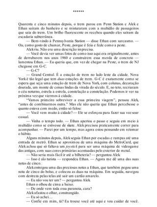 ******
Quarenta e cinco minutos depois, o trem parou em Penn Station e Alek e
Ethan saíram do banheiro e se misturaram com a multidão de passageiros
que saía do trem. Um brilho fluorescente os recebeu quando eles saíram da
escadaria subterrânea.
— Bem-vindo à Pennsylvania Station — disse Ethan com sarcasmo. —
Ou, como gosto de chamar, Peste, porque é feia e fede como a peste.
Alekriu. Não era uma descrição imprecisa.
— Você devia ver umas fotos de como isso aqui era originalmente, antes
de derrubarem nos anos 1960 e construírem essa merda de concreto —
lamentou Ethan. — Eu queria que, em vez de chegar na Peste, o trem de NJ
chegasse em G-C.
— G-C?
— Grand Central. É a estação de trem no lado leste da cidade. Nova
York é tão legal que tem duas estações de trem. G-C é exatamente como se
espera que seja uma estação de trem de Nova York, com colunas, decoração
dourada, um monte de coisas lindas da virada do século. E, no teto, recriaram
o céu noturno, estrela a estrela, constelação a constelação. Podemos ir ver na
próxima vez que viermos à cidade.
“Vamos primeiro sobreviver a essa primeira viagem”, pensou Alek,
“antes de combinarmos outra.” Mas ele não queria que Ethan percebesse o
quanto estava com medo, então só falou:
— Você vem muito à cidade? — Ele se esforçou para fazer sua voz soar
casual.
— Vinha o tempo todo. — Ethan apertou o passo e seguiu em meio à
multidão como se estivesse de skate. Alek precisou praticamente correr para
acompanhar. — Parei por um tempo, mas agora estou pensando em retomar
o hábito.
Alguns minutos depois, Alekseguia Ethan por escadas e rampas até uma
entrada de metrô. Ethan se aproximou de uma máquina do MetroCard, que
Alek achou que só faltava um joystick para ser uma máquina de videogame
das antigas, com suas cores primárias acentuadas pelo exterior de metal.
— Não seria mais fácil ir até a bilheteria? — perguntou Alek.
— Isso é tão turista — respondeu Ethan. — Agora me dê uma das suas
notas de cinco.
Alekentregou uma das preciosas notas a Ethan, que também pegou uma
nota de cinco do bolso, e colocou as duas na máquina. Em seguida, navegou
com destreza pelas telas até sair um cartão amarelo.
— Eu não vou ter um? — perguntou Alek.
Ethan o olhou de cima a baixo.
— De onde vem toda essa paranoia, cara?
Alekafastou o olhar, constrangido.
— Eu só achei…
— Confie em mim, tá? Eu trouxe você até aqui e vou cuidar de você.
 