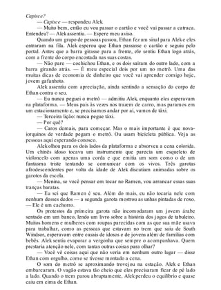 Capisce?
— Capisce — respondeu Alek.
— Muito bem, então eu vou passar o cartão e você vai passar a catraca.
Entendeu? — Alekassentiu. — Espere meu aviso.
Quando um grupo de pessoas passou, Ethan fez um sinal para Aleke eles
entraram na fila. Alek esperou que Ethan passasse o cartão e seguiu pelo
portal. Antes que a barra girasse para a frente, ele sentiu Ethan logo atrás,
com a frente do corpo encostada nas suas costas.
— Não pare — cochichou Ethan, e os dois saíram do outro lado, com a
barra girando atrás. — É meu especial dois por um no metrô. Uma das
muitas dicas de economia de dinheiro que você vai aprender comigo hoje,
jovem gafanhoto.
Alek assentiu com apreciação, ainda sentindo a sensação do corpo de
Ethan contra o seu.
— Eu nunca peguei o metrô — admitiu Alek, enquanto eles esperavam
na plataforma. — Meus pais às vezes nos trazem de carro, mas paramos em
um estacionamento e, se precisamos andar por aí, vamos de táxi.
— Terceira lição: nunca pegue táxi.
— Por quê?
— Caros demais, para começar. Mas o mais importante é que nova-
iorquinos de verdade pegam o metrô. Ou usam bicicleta pública. Veja as
pessoas aqui esperando conosco.
Alek olhou para os dois lados da plataforma e absorveu a cena colorida.
Um chinês idoso tocava um instrumento que parecia um esqueleto de
violoncelo com apenas uma corda e que emitia um som como o de um
fantasma triste tentando se comunicar com os vivos. Três garotas
afrodescendentes por volta da idade de Alek discutiam animadas sobre os
garotos da escola.
— Menina, se você pensar em tocar no Ramen, vou arrancar essas suas
tranças baratas.
— Eu sei que Ramen é seu. Além do mais, eu não tocaria nele com
nenhum desses dedos — a segunda garota mostrou as unhas pintadas de roxo.
— Ele é um cachorro.
Os protestos da primeira garota não incomodaram um jovem árabe
sentado em um banco, lendo um livro sobre a história dos jogos de tabuleiro.
Muitos homens e mulheres com roupas parecidas com as que sua mãe usava
para trabalhar, como as pessoas que estavam no trem que saiu de South
Windsor, esperavam entre casais de idosos e de jovens além de famílias com
bebês. Alek sentiu evaporar a vergonha que sempre o acompanhava. Quem
prestaria atenção nele, com tantas outras coisas para olhar?
— Você vê coisas aqui que não veria em nenhum outro lugar — disse
Ethan com orgulho, como se tivesse montado a cena.
O som do metrô se aproximando trovejou na estação. Alek e Ethan
embarcaram. O vagão estava tão cheio que eles precisaram ficar de pé lado
a lado. Quando o trem parou abruptamente, Alek perdeu o equilíbrio e quase
caiu em cima de Ethan.
 