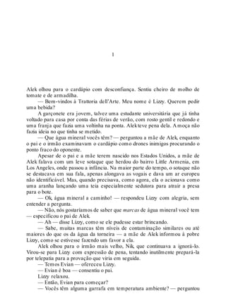 1
Alek olhou para o cardápio com desconfiança. Sentiu cheiro de molho de
tomate e de armadilha.
— Bem-vindos à Trattoria dell’Arte. Meu nome é Lizzy. Querem pedir
uma bebida?
A garçonete era jovem, talvez uma estudante universitária que já tinha
voltado para casa por conta das férias de verão, com rosto gentil e redondo e
uma franja que fazia uma voltinha na ponta. Alekteve pena dela. A moça não
fazia ideia no que tinha se metido.
— Que água mineral vocês têm? — perguntou a mãe de Alek, enquanto
o pai e o irmão examinavam o cardápio como drones inimigos procurando o
ponto fraco do oponente.
Apesar de o pai e a mãe terem nascido nos Estados Unidos, a mãe de
Alek falava com um leve sotaque que herdou do bairro Little Armenia, em
Los Angeles, onde passou a infância. Na maior parte do tempo, o sotaque não
se destacava em sua fala, apenas alongava as vogais e dava um ar europeu
não identificável. Mas, quando precisava, como agora, ela o acionava como
uma aranha lançando uma teia especialmente sedutora para atrair a presa
para o bote.
— Ok, água mineral a caminho! — respondeu Lizzy com alegria, sem
entender a pergunta.
— Não, nós gostaríamos de saber que marcas de água mineral você tem
— especificou o pai de Alek.
— Ah — disse Lizzy, como se ele pudesse estar brincando.
— Sabe, muitas marcas têm níveis de contaminação similares ou até
maiores do que os da água da torneira — a mãe de Alek informou à pobre
Lizzy, como se estivesse fazendo um favor a ela.
Alek olhou para o irmão mais velho, Nik, que continuava a ignorá-lo.
Virou-se para Lizzy com expressão de pena, tentando inutilmente prepará-la
por telepatia para a provação que viria em seguida.
— Temos Evian — ofereceu Lizzy.
— Evian é boa — consentiu o pai.
Lizzy relaxou.
— Então, Evian para começar?
— Vocês têm alguma garrafa em temperatura ambiente? — perguntou
 