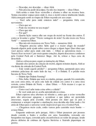 — Desculpe, me desculpe — disse Alek.
— Não precisa pedir desculpas. Eu não me importo — disse Ethan.
Alek sentiu o rosto ficar vermelho e afastou o olhar na mesma hora.
Tentou encontrar espaço para onde ir, mas o metrô estava totalmente lotado.
Alekconseguia sentir as roupas de Ethan roçando em seu corpo.
— Você sabe para onde estamos indo? — perguntou Alek, com
nervosismo.
— Claro que sei.
— Pode me mostrar no seu mapa?
— Claro que não.
— Por quê?
— Quarta lição: nunca olhe um mapa do metrô na frente dos outros. É
como se levantar e gritar “Tirem vantagem de mim! Eu não moro em Nova
York!” — sussurrou Ethan.
— Mas nós não moramos em Nova York— sussurrou Alek.
— Ninguém precisa saber. Sabe qual é o maior elogio do mundo?
Quando alguém pede ajuda sobre como chegar a algum lugar. Quer dizer que
você parece saber para onde está indo. — Ethan se aproximou mais. —
Vamos ficar no trem C por mais quatro estações, depois descemos e andamos
pelo Central Park até o Summer Stage. Até lá, relaxe e faça cara de
descolado.
Alekse esforçou para seguir as instruções de Ethan.
Quando eles saíram da estação do metrô, alguns minutos depois, Alekse
viu diante da entrada do Central Park.
— Está vendo aquele prédio? — perguntou Ethan, apontando para uma
estrutura palaciana do outro lado da rua. — É o Dakota. É o prédio mais
bacana de Nova York.
— Dakota tipo Dakota Fanning?
— Não, bobo. Dakota que nem os estados, porque, quando foi construído,
uns cem anos atrás, vir para este lado da cidade era como ir a uma área
remota, como Dakota do Norte — disse Ethan. — Pelo menos é o que as
pessoas dizem.
— Como você sabe tanta coisa sobre a cidade?
— Se você anda por aí, acaba aprendendo as coisas.
Ethan esperou uma abertura no trânsito e, antes que o aviso vermelho
para não atravessar apagasse e acendesse o que indica ser permitido
atravessar, seguiu pela avenida. Alek pensou em dizer que os pais o
ensinaram a sempre respeitar a sinalização, mas decidiu não falar nada e foi
atrás de Ethan para o universo verde improvável que era o Central Park.
— Chegamos meio cedo, então vamos pelo caminho mais bonito —
avisou Ethan.
Enquanto andavam pelo parque, Alek e Ethan passaram por pessoas
dando comida a bodes e ovelhas em uma fazendinha, remando em
barquinhos nos lagos, correndo pela circunferência ao redor do parque, lendo
placas debaixo de estátuas de figuras literárias e fazendo piquenique na
grama.
 