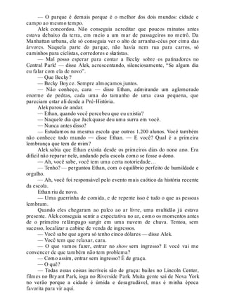 — O parque é demais porque é o melhor dos dois mundos: cidade e
campo ao mesmo tempo.
Alek concordou. Não conseguia acreditar que poucos minutos antes
estava debaixo da terra, em meio a um mar de passageiros no metrô. Da
Manhattan urbana, ele só conseguia ver o alto de arranha-céus por cima das
árvores. Naquela parte do parque, não havia nem rua para carros, só
caminhos para ciclistas, corredores e skatistas.
— Mal posso esperar para contar a Becky sobre os patinadores no
Central Park! — disse Alek, acrescentando, silenciosamente, “Se algum dia
eu falar com ela de novo”.
— Que Becky?
— Becky Boyce. Sempre almoçamos juntos.
— Não conheço, cara — disse Ethan, admirando um aglomerado
enorme de pedras, cada uma do tamanho de uma casa pequena, que
pareciam estar ali desde a Pré-História.
Alekparou de andar.
— Ethan, quando você percebeu que eu existia?
— Naquele dia que Jackquase deu uma surra em você.
— Nunca antes disso?
— Estudamos na mesma escola que outros 1.200 alunos. Você também
não conhece todo mundo — disse Ethan. — E você? Qual é a primeira
lembrança que tem de mim?
Alek sabia que Ethan existia desde os primeiros dias do nono ano. Era
difícil não reparar nele, andando pela escola como se fosse o dono.
— Ah, você sabe, você tem uma certa notoriedade…
— Tenho? — perguntou Ethan, com o equilíbrio perfeito de humildade e
orgulho.
— Ah, você foi responsável pelo evento mais caótico da história recente
da escola.
Ethan riu de novo.
— Uma guerrinha de comida, e de repente isso é tudo o que as pessoas
lembram.
Quando eles chegaram ao palco ao ar livre, uma multidão já estava
presente. Alek conseguia sentir a expectativa no ar, como os momentos antes
de o primeiro relâmpago surgir em uma nuvem de chuva. Tentou, sem
sucesso, localizar a cabine de venda de ingressos.
— Você sabe que agora só tenho cinco dólares — disse Alek.
— Você tem que relaxar, cara.
— O que vamos fazer, entrar no show sem ingresso? E você vai me
convencer de que também não tem problema?
— Como assim, entrar sem ingresso? É de graça.
— O quê?
— Todas essas coisas incríveis são de graça: bailes no Lincoln Center,
filmes no Bryant Park, ioga no Riverside Park. Muita gente sai de Nova York
no verão porque a cidade é úmida e desagradável, mas é minha época
favorita para vir aqui.
 