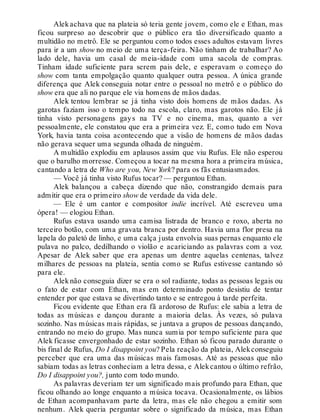 Alekachava que na plateia só teria gente jovem, como ele e Ethan, mas
ficou surpreso ao descobrir que o público era tão diversificado quanto a
multidão no metrô. Ele se perguntou como todos esses adultos estavam livres
para ir a um show no meio de uma terça-feira. Não tinham de trabalhar? Ao
lado dele, havia um casal de meia-idade com uma sacola de compras.
Tinham idade suficiente para serem pais dele, e esperavam o começo do
show com tanta empolgação quanto qualquer outra pessoa. A única grande
diferença que Alek conseguia notar entre o pessoal no metrô e o público do
show era que ali no parque ele via homens de mãos dadas.
Alek tentou lembrar se já tinha visto dois homens de mãos dadas. As
garotas faziam isso o tempo todo na escola, claro, mas garotos não. Ele já
tinha visto personagens gays na TV e no cinema, mas, quanto a ver
pessoalmente, ele constatou que era a primeira vez. E, como tudo em Nova
York, havia tanta coisa acontecendo que a visão de homens de mãos dadas
não gerava sequer uma segunda olhada de ninguém.
A multidão explodiu em aplausos assim que viu Rufus. Ele não esperou
que o barulho morresse. Começou a tocar na mesma hora a primeira música,
cantando a letra de Who are you, New York? para os fãs entusiasmados.
— Você já tinha visto Rufus tocar? — perguntou Ethan.
Alek balançou a cabeça dizendo que não, constrangido demais para
admitir que era o primeiro show de verdade da vida dele.
— Ele é um cantor e compositor indie incrível. Até escreveu uma
ópera! — elogiou Ethan.
Rufus estava usando uma camisa listrada de branco e roxo, aberta no
terceiro botão, com uma gravata branca por dentro. Havia uma flor presa na
lapela do paletó de linho, e uma calça justa envolvia suas pernas enquanto ele
pulava no palco, dedilhando o violão e acariciando as palavras com a voz.
Apesar de Alek saber que era apenas um dentre aquelas centenas, talvez
milhares de pessoas na plateia, sentia como se Rufus estivesse cantando só
para ele.
Alek não conseguia dizer se era o sol radiante, todas as pessoas legais ou
o fato de estar com Ethan, mas em determinado ponto desistiu de tentar
entender por que estava se divertindo tanto e se entregou à tarde perfeita.
Ficou evidente que Ethan era fã ardoroso de Rufus: ele sabia a letra de
todas as músicas e dançou durante a maioria delas. Às vezes, só pulava
sozinho. Nas músicas mais rápidas, se juntava a grupos de pessoas dançando,
entrando no meio do grupo. Mas nunca sumia por tempo suficiente para que
Alek ficasse envergonhado de estar sozinho. Ethan só ficou parado durante o
bis final de Rufus, Do I disappoint you? Pela reação da plateia, Alekconseguiu
perceber que era uma das músicas mais famosas. Até as pessoas que não
sabiam todas as letras conheciam a letra dessa, e Alekcantou o último refrão,
Do I disappoint you?, junto com todo mundo.
As palavras deveriam ter um significado mais profundo para Ethan, que
ficou olhando ao longe enquanto a música tocava. Ocasionalmente, os lábios
de Ethan acompanhavam parte da letra, mas ele não chegou a emitir som
nenhum. Alek queria perguntar sobre o significado da música, mas Ethan
 