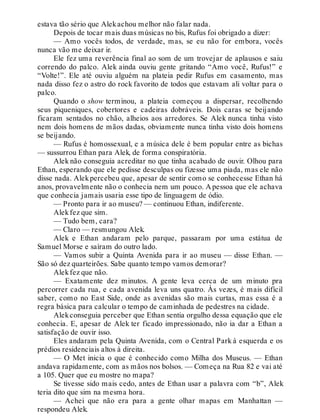 estava tão sério que Alekachou melhor não falar nada.
Depois de tocar mais duas músicas no bis, Rufus foi obrigado a dizer:
— Amo vocês todos, de verdade, mas, se eu não for embora, vocês
nunca vão me deixar ir.
Ele fez uma reverência final ao som de um trovejar de aplausos e saiu
correndo do palco. Alek ainda ouviu gente gritando “Amo você, Rufus!” e
“Volte!”. Ele até ouviu alguém na plateia pedir Rufus em casamento, mas
nada disso fez o astro do rock favorito de todos que estavam ali voltar para o
palco.
Quando o show terminou, a plateia começou a dispersar, recolhendo
seus piqueniques, cobertores e cadeiras dobráveis. Dois caras se beijando
ficaram sentados no chão, alheios aos arredores. Se Alek nunca tinha visto
nem dois homens de mãos dadas, obviamente nunca tinha visto dois homens
se beijando.
— Rufus é homossexual, e a música dele é bem popular entre as bichas
— sussurrou Ethan para Alek, de forma conspiratória.
Alek não conseguia acreditar no que tinha acabado de ouvir. Olhou para
Ethan, esperando que ele pedisse desculpas ou fizesse uma piada, mas ele não
disse nada. Alekpercebeu que, apesar de sentir como se conhecesse Ethan há
anos, provavelmente não o conhecia nem um pouco. A pessoa que ele achava
que conhecia jamais usaria esse tipo de linguagem de ódio.
— Pronto para ir ao museu? — continuou Ethan, indiferente.
Alekfez que sim.
— Tudo bem, cara?
— Claro — resmungou Alek.
Alek e Ethan andaram pelo parque, passaram por uma estátua de
Samuel Morse e saíram do outro lado.
— Vamos subir a Quinta Avenida para ir ao museu — disse Ethan. —
São só dez quarteirões. Sabe quanto tempo vamos demorar?
Alekfez que não.
— Exatamente dez minutos. A gente leva cerca de um minuto pra
percorrer cada rua, e cada avenida leva uns quatro. Às vezes, é mais difícil
saber, como no East Side, onde as avenidas são mais curtas, mas essa é a
regra básica para calcular o tempo de caminhada de pedestres na cidade.
Alekconseguia perceber que Ethan sentia orgulho dessa equação que ele
conhecia. E, apesar de Alek ter ficado impressionado, não ia dar a Ethan a
satisfação de ouvir isso.
Eles andaram pela Quinta Avenida, com o Central Park à esquerda e os
prédios residenciais altos à direita.
— O Met inicia o que é conhecido como Milha dos Museus. — Ethan
andava rapidamente, com as mãos nos bolsos. — Começa na Rua 82 e vai até
a 105. Quer que eu mostre no mapa?
Se tivesse sido mais cedo, antes de Ethan usar a palavra com “b”, Alek
teria dito que sim na mesma hora.
— Achei que não era para a gente olhar mapas em Manhattan —
respondeu Alek.
 