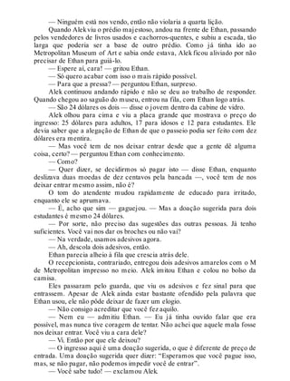 — Ninguém está nos vendo, então não violaria a quarta lição.
Quando Alekviu o prédio majestoso, andou na frente de Ethan, passando
pelos vendedores de livros usados e cachorros-quentes, e subiu a escada, tão
larga que poderia ser a base de outro prédio. Como já tinha ido ao
Metropolitan Museum of Art e sabia onde estava, Alek ficou aliviado por não
precisar de Ethan para guiá-lo.
— Espere aí, cara! — gritou Ethan.
— Só quero acabar com isso o mais rápido possível.
— Para que a pressa? — perguntou Ethan, surpreso.
Alek continuou andando rápido e não se deu ao trabalho de responder.
Quando chegou ao saguão do museu, entrou na fila, com Ethan logo atrás.
— São 24 dólares os dois — disse o jovem dentro da cabine de vidro.
Alek olhou para cima e viu a placa grande que mostrava o preço do
ingresso: 25 dólares para adultos, 17 para idosos e 12 para estudantes. Ele
devia saber que a alegação de Ethan de que o passeio podia ser feito com dez
dólares era mentira.
— Mas você tem de nos deixar entrar desde que a gente dê alguma
coisa, certo? — perguntou Ethan com conhecimento.
— Como?
— Quer dizer, se decidirmos só pagar isto — disse Ethan, enquanto
deslizava duas moedas de dez centavos pela bancada —, você tem de nos
deixar entrar mesmo assim, não é?
O tom do atendente mudou rapidamente de educado para irritado,
enquanto ele se aprumava.
— É, acho que sim — gaguejou. — Mas a doação sugerida para dois
estudantes é mesmo 24 dólares.
— Por sorte, não preciso das sugestões das outras pessoas. Já tenho
suficientes. Você vai nos dar os broches ou não vai?
— Na verdade, usamos adesivos agora.
— Ah, descola dois adesivos, então.
Ethan parecia alheio à fila que crescia atrás dele.
O recepcionista, contrariado, entregou dois adesivos amarelos com o M
de Metropolitan impresso no meio. Alek imitou Ethan e colou no bolso da
camisa.
Eles passaram pelo guarda, que viu os adesivos e fez sinal para que
entrassem. Apesar de Alek ainda estar bastante ofendido pela palavra que
Ethan usou, ele não pôde deixar de fazer um elogio.
— Não consigo acreditar que você fez aquilo.
— Nem eu — admitiu Ethan. — Eu já tinha ouvido falar que era
possível, mas nunca tive coragem de tentar. Não achei que aquele mala fosse
nos deixar entrar. Você viu a cara dele?
— Vi. Então por que ele deixou?
— O ingresso aqui é uma doação sugerida, o que é diferente de preço de
entrada. Uma doação sugerida quer dizer: “Esperamos que você pague isso,
mas, se não pagar, não podemos impedir você de entrar”.
— Você sabe tudo! — exclamou Alek.
 