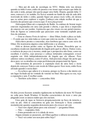 — Meu pai dá aula de sociologia na NYU. Minha mãe nos deixou
quando eu tinha 6 anos, então ele passou a me trazer aqui sempre que tinha de
dar aula à noite, porque não queria pagar uma babá. Depois, quando tinha 11
anos, comecei a vir sozinho. Eu ficava sentado no fundo da sala de aula dele
morrendo de tédio e então, quando fiquei um pouco mais velho, ele deixou
que eu saísse para explorar a região. Conheço esta cidade melhor do que a
maioria das pessoas que cresceu aqui. É meu playground.
Alekseguiu Ethan até a exposição de Rodin. As estátuas de bronze negro
estavam organizadas em uma sala grande e aberta, o que dava a impressão
de estarem em um jardim. A primeira que eles viram era um portal enorme,
feito de figuras se contorcendo que pareciam estar tentando explodir para
fora da estrutura.
— Essa se chama Porta do inferno — disse Ethan, lendo a placa ao lado.
— É assim que me sinto todas as vezes que entro na escola — brincou ele.
Alek estava prestes a concordar, mas lembrou que estava com raiva de
Ethan. Ele murmurou alguma coisa indiferente e se afastou.
Alek se deixou perder entre as figuras de bronze. Descobriu que as
esculturas mudavam dependendo do ângulo pelo qual se olhava. Outras vezes,
a essência da peça era a mesma, ainda que a perspectiva não fosse, como na
escultura A sombra, cujo pescoço e cabeça torturados conseguiam evocar
angústia em Alek independentemente do ângulo que ele olhasse. Para
admirar outras esculturas, como O atleta, Alek precisou chegar tão perto que
dava para ver os detalhes no corpo perfeitamente proporcional da figura.
Alek terminou de percorrer a exposição mais de uma hora e meia
depois de começar. Estava com medo de Ethan querer ficar mais, então ficou
aliviado quando o ouviu dizer:
— Eu achava que odiava ir a museus, porque eu ficava o dia inteiro em
um lugar fechado até ter vontade de vomitar no final. Mas agora eu vou, vejo
a exposição e saio. É melhor assim.
— Também acho ótimo — concordou Alek.
******
Os dois jovens ficaram sentados rigidamente no banheiro do trem NJ Transit
na volta para South Windsor. O barulho característico do trem e uma pia
pingando eram os únicos ruídos que eles ouviam.
Uma gota de água se formava preguiçosamente na boca da torneira e
caía na pia. Alek se concentrou na gota em formação e ficou contando
mentalmente quantos segundos demoraria para ela crescer até cair.
— Você tem algum plano para esta semana? — perguntou Ethan.
— Não — respondeu Alek.
— Estou pensando em ir à cidade de novo.
Alguns minutos se passaram, até Ethan quebrar o silêncio novamente.
— Você vai contar aos seus pais sobre hoje?
 