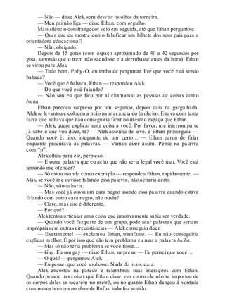 — Não — disse Alek, sem desviar os olhos da torneira.
— Meu pai não liga — disse Ethan, com orgulho.
Mais silêncio constrangedor veio em seguida, até que Ethan perguntou:
— Quer que eu mostre como falsificar um bilhete dos seus pais para a
orientadora educacional?
— Não, obrigado.
Depois de 15 gotas (com espaço aproximado de 40 a 42 segundos por
gota, supondo que o trem não sacudisse e a derrubasse antes da hora), Ethan
se virou para Alek.
— Tudo bem, Polly-O, eu tenho de perguntar. Por que você está sendo
babaca?
— Você que é babaca, Ethan — respondeu Alek.
— Do que você está falando?
— Não sou eu que fico por aí chamando as pessoas de coisas como
bicha.
Ethan pareceu surpreso por um segundo, depois caiu na gargalhada.
Alekse levantou e colocou a mão na maçaneta do banheiro. Estava com tanta
raiva que achava que não conseguiria ficar no mesmo espaço que Ethan.
— Alek, quero explicar uma coisa a você. Por favor, me interrompa se
já sabe o que vou dizer, tá? — Alek assentiu de leve, e Ethan prosseguiu. —
Quando você é, tipo, integrante de um certo… — Ethan parou de falar
enquanto procurava as palavras. — Vamos dizer assim. Pense na palavra
com “p”.
Alekolhou para ele, perplexo.
— É outra palavra que eu acho que não seria legal você usar. Você está
tentando me ofender?
— Só estou usando como exemplo — respondeu Ethan, rapidamente. —
Mas, se você me ouvisse falando essa palavra, não acharia certo.
— Não, não acharia.
— Mas você já ouviu um cara negro usando essa palavra quando estava
falando com outro cara negro, não ouviu?
— Claro, mas isso é diferente.
— Por quê?
Alektentou articular uma coisa que intuitivamente sabia ser verdade.
— Quando você faz parte de um grupo, pode usar palavras que seriam
impróprias em outras circunstâncias — Alekconseguiu dizer.
— Exatamente! — exclamou Ethan, triunfante. — Eu não conseguiria
explicar melhor. É por isso que não tem problema eu usar a palavra bicha.
— Mas só não teria problema se você fosse…
— Gay. Eu sou gay — disse Ethan, surpreso. — Eu pensei que você…
— O quê? — perguntou Alek.
— Eu pensei que você soubesse. Nada de mais, cara.
Alek encostou na parede e relembrou suas interações com Ethan.
Quando pensou nas coisas que Ethan disse, em como ele não se importou de
os corpos deles se tocarem no metrô, ou no quanto Ethan dançou à vontade
com outros homens no show de Rufus, tudo fez sentido.
 