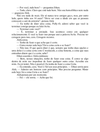 — Por você, tudo bem? — perguntou Ethan.
— Tudo, claro. Claro que está tudo bem. Não sou homofóbico nem nada
— gaguejou Alek.
Não era nada de mais. Ele só nunca teve amigos gays, mas, por outro
lado, quem tinha aos 14 anos? “Deve ser essa a idade em que as pessoas
começam a sair do armário”, pensou Alek.
— Eu tenho de dizer uma coisa, Polly-O, adorei saber que você ia
terminar comigo porque eu falei bicha.
— Terminar com você?
— É, terminar a amizade. Isso acontece como em qualquer
relacionamento. E você ia fazer isso porque usei a palavra bicha. Precisa ter
coragem para isso, cara. Coragem mesmo.
Alekcorou.
— Tenho de fazer o que acho que é certo.
— Como matar aula hoje? Foi a coisa certa a se fazer?
— Não isso. O que quero dizer é que, sempre que tenho duas opções e
uma delas é a coisa certa com C maiúsculo, a coisa honesta, a coisa que suas
entranhas dizem que é a certa, sabe?
Ethan assentiu e Alekcontinuou:
— Bem, nessas situações, tenho de fazer essa coisa. É como se algo
dentro de mim me impedisse de fazer qualquer outra coisa. Acredite em
mim. Eu já tentei. Não é possível. Eu tenho de fazer a coisa Certa.
— Eu entendo, cara. Você é fiel aos seus princípios. — Ethan sorriu para
Alek. — Admiro um homem com princípios. Mas preciso perguntar. Matar
aula hoje foi a coisa Certa a se fazer?
Alekpensou por um momento.
— Foi — ele sorriu. — Acho que foi.
 